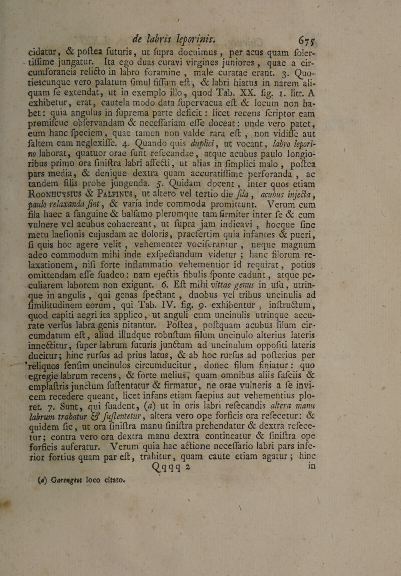 / de labris leporinis. 67^ cidatur, & poflea futuris, ut fupra docuimus , per acus quam foler- tiifime jungatur. Ita ego duas curavi virgines juniores , quae a cir¬ cumforaneis relidlo in labro foramine , male curatae erant. 3. Quo- tiescunque vero palatum fimul fiffum efl, & labri hiatus in narem ali¬ quam fe extendat, ut in exemplo illo, quod Tab. XX. fig. 1. litt. A exhibetur, erat, cautela modo data fupervacua efl & locum non ha¬ bet: quia angulus in fuprema parte deficit: licet recens fcriptor eam promifcue obfervandam & neceffariam effe doceat: unde vero patet, eum hanc fpeciem, quae tamen non valde rara efl , non vidifle aut faltem eam neglexifTe. 4. Quando quis duplici, ut vocant, labro lepori¬ no laborat, quatuor orae funt refecandae, atque acubus paulo longio¬ ribus primo ora finiftra labri affetti, ut alias in fimplici malo , poflea pars media, & denique dextra quam accuratiflime perforanda , ac tandem filis probe jungenda. 5. Quidam docent , inter quos etiam Rooniiuysius & Palfinus, ut altero vel tertio die fila , acubus injetta, paulo relaxanda fint, & varia inde commoda promittunt. Verum cum fila haec a fanguine& balfamo plerumque tam firmiter inter fe & cum vulnere vel acubus cohaereant, ut fupra jam indicavi , hocque fine metu laefionis cujusdam ac doloris, praefertim quia infantes & pueri, fi quis hoc agere velit , vehementer vociferantur , neque magnum adeo commodum mihi inde exfpedlandum videtur ; hanc filorum re¬ laxationem , nifi forte inflammatio vehementior id requirat, potius omittendam effe fuadeo: nam ejeftis fibulis fponte cadunt, atque pe¬ culiarem laborem non exigunt. 6. Efl mihi vittae genus in ufu, utrin- que in angulis, qui genas fpe&ant , duobus vel tribus uncinulis ad fimilitudinem eorum, qui Tab. IV. fig. 9. exhibentur , inflru6lum, quod capiti aegri ita applico, ut anguli cum uncinulis utrinque accu¬ rate verfus labra genis nitantur. Poflea, poflquam acubus filum cir¬ cumdatum efl, aliud ifludque robuflum filum uncinulo alterius lateris inne6litur, fuper labrum futuris jun£lum ad uncinulum oppofiti lateris ducitur; hinc rurfus ad prius latus, & ab hoc rurfus ad poflerius per ‘reliquos fenfim uncinulos circumducitur , donec filum finiatur: quo egregie labrum recens, & forte melius, quam omnibus aliis fafciis & emplaftris jundlum fuflentatur & firmatur, ne orae vulneris a fe invi¬ cem recedere queant, licet infans etiam faepius aut vehementius plo¬ ret. 7. Sunt, qui fuadent, (a) ut in oris labri refecandis altera manu labrum trahatur & fuftentetur, altera vero ope forficis ora refecetur: & quidem fle, ut ora flniflra manu finiflra prehendatur & dextra refece¬ tur; contra vero ora dextra manu dextra contineatur & finiflra ope forficis auferatur. Verum quia hac attione neceflario labri pars infe¬ rior fortius quam par efl, trahitur, quam caute etiam agatur ; hinc Qqqq 2 in («) Garengm loco citato. \ /