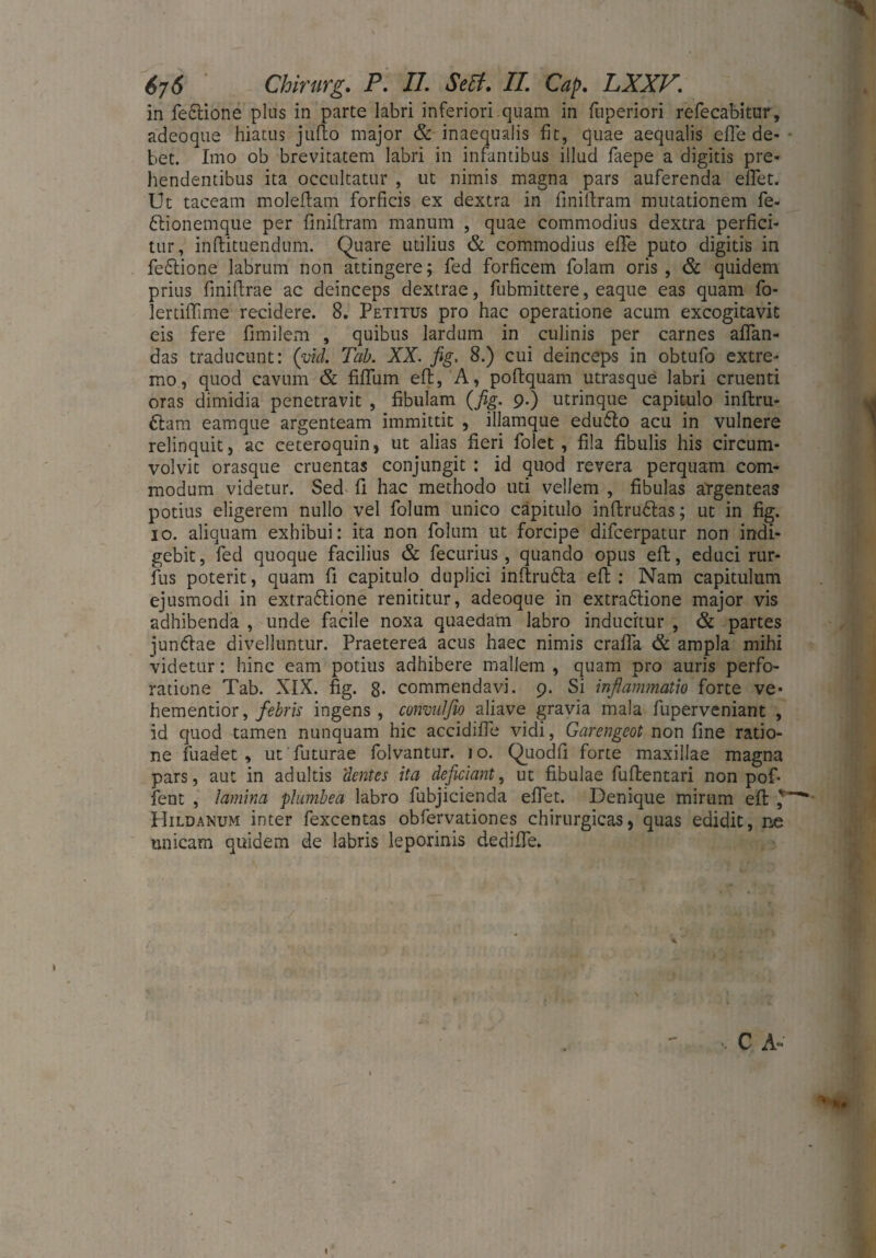 in fe&ione plus in parte labri inferiori quam in fuperiori refecabitur, adeoque hiatus jufto major & inaequalis fit, quae aequalis efte de- - bet. Imo ob brevitatem labri in infantibus illud faepe a digitis pre¬ hendentibus ita occultatur , ut nimis magna pars auferenda eilet. Ut taceam moleftam forficis ex dextra in finiilram mutationem fe- bbionemque per finiflram manum , quae commodius dextra perfici¬ tur, inllituendum. Quare utilius & commodius effe puto digitis in febtione labrum non attingere; fed forficem folam oris, & quidem prius finiftrae ac deinceps dextrae, fubmittere, eaque eas quam fo- lertiflime recidere. 8. Petitus pro hac operatione acum excogitavit eis fere fimilem , quibus lardum in culinis per carnes affan¬ das traducunt: (viel Tab. XX. fig. 8.) cui deinceps in obtufo extre¬ mo, quod cavum & fiffum eft, A, poftquam utrasque labri cruenti oras dimidia penetravit , fibulam (fig. 9.) utrinque capitulo inftru- ftam eamque argenteam immittit , illamque edu6lo acu in vulnere relinquit, ac ceteroquin, ut alias fieri folet , fila fibulis his circum¬ volvit orasque cruentas conjungit : id quod revera perquam com¬ modum videtur. Sed fi hac methodo uti vellem , fibulas argenteas potius eligerem nullo vel folum unico capitulo inftrubtas; ut in fig. 10. aliquam exhibui: ita non folum ut forcipe difcerpatur non indi¬ gebit, fed quoque facilius & fecurius, quando opus eft, educi rur- fus poterit, quam fi capitulo duplici inftru&a eft: Nam capitulum ejusmodi in extradlione renititur, adeoque in extra&ione major vis adhibenda , unde facile noxa quaedam labro inducitur , & partes junftae divelluntur. Praeterea acus haec nimis craffa & ampla mihi videtur: hinc eam potius adhibere mallem , quam pro auris perfo¬ ratione Tab. XIX. fig. 8- commendavi. 9. Si inflammatio forte ve- hementior, febris ingens, convulfio aliave gravia mala fuperveniant , id quod tamen nunquam hic accidiffe vidi, Garengeot non fine ratio¬ ne fuadet , ut futurae folvantur. 10. Quodfi forte maxillae magna pars, aut in adultis ‘dentes ita deficiant, ut fibulae fuftentari non pof- fent , lamina plumbea labro fubjicienda effet. Denique mirum eft Hildanum inter fexcentas obfervationes chirurgicas, quas edidit, ne unicam quidem de labris leporinis dediffe. » C A- .1 • *