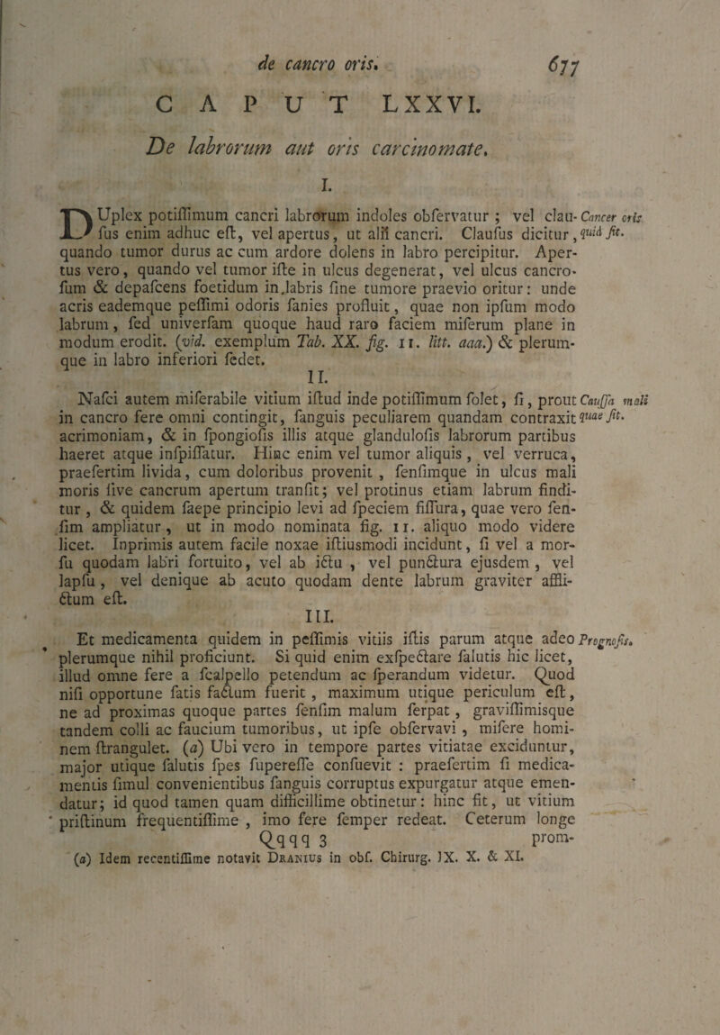 CAPUT LXXVL De labrorum aut oris carcinomate. I. DUplex potiflimum cancri labrorum indoles obfervatur ; vel clau- Cancer oris fus enim adhuc eft, vel apertus, ut alii cancri. Claufus dicitur,yiidfit. quando tumor durus ac cum ardore dolens in labro percipitur. Aper¬ tus vero, quando vel tumor ifle in ulcus degenerat, vel ulcus cancro- fum & depafcens foetidum injabris fine tumore praevio oritur: unde acris eademque peflimi odoris fanies profluit, quae non ipfum modo labrum, fed univerfam quoque haud raro faciem miferum plane in modum erodit, (vid. exemplum Tab. XX. fig. ii. litt, aaa.) & plerum¬ que in labro inferiori fedet. II. Nafci autem miferabile vitium iflud inde potiflimum folet, fi, proutCaufla mali in cancro fere omni contingit, fanguis peculiarem quandam contraxitiuaeßt. acrimoniam, & in fpongiofis illis atque glandulofis labrorum partibus haeret atque infpiflatur. Hinc enim vel tumor aliquis, vel verruca, praefertim livida, cum doloribus provenit , fenfimque in ulcus mali moris live cancrum apertum tranfit; vel protinus etiam labrum findi¬ tur , & quidem faepe principio levi ad fpeciem fiflura, quae vero fen- lim ampliatur, ut in modo nominata fig. ii. aliquo modo videre licet. Inprimis autem facile noxae ifliusmodi incidunt, fi vel a mor- fu quodam labri fortuito, vel ab i6lu , vel pun&ura ejusdem, vel lapfu , vel denique ab acuto quodam dente labrum graviter affli- ttum elt. III. Et medicamenta quidem in peflimis vitiis illis parum atque adeo Prognofis, plerumque nihil proficiunt. Si quid enim exfpedtare falutis hic licet, illud omne fere a fcalpello petendum ac Iperandum videtur. Quod nifi opportune fatis fadlum fuerit , maximum utique periculum efl:, ne ad proximas quoque partes fenfim malum ferpat, graviflimisque tandem colli ac faucium tumoribus, ut ipfe obfervavi , mifere homi¬ nem flrangulet. (a) Ubi vero in tempore partes vitiatae exciduntur, major utique falutis fpes fuperefle confuevit : praefertim fi medica¬ mentis fimul convenientibus fanguis corruptus expurgatur atque emen¬ datur; id quod tamen quam difficillime obtinetur: hinc fit, ut vitium ’ priflinum frequentiflime , imo fere femper redeat. Ceterum longe Qqqq 3 prom-