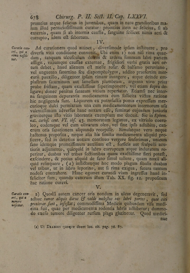promtius atque felicius in juvenibus, quam in natu grandioribus ma¬ lum illud perniciofiffimum curatur: promtius item ac felicius, fi ab externis, quam li ab internis cauflis, fanguine fcilicet nimis acri & corrupto, idem eil fubortum. IV. Curatio can¬ cri, qui a rima nafei- tur. Ad curationem quod attinet , diverfimode ipfam inftituere , pro diverfa vitii conditione convenit. Ubi enim i) non nili rima quae¬ dam , tanquam ulcufculum dolens & ardens fummam labri partem affligit, vitiumque cauffae externae, frigidiori verbi gratia aeri or¬ tum debet , haud alienum eft meile rofar. & balfamo peruviano , vel unguento faturnino feu diapompholygos, addito praefertim mer¬ curii pauxillo, diligenter ipfam rimam inungere , atque deinde em- plaltrum faturninum aut lamellam plumbeam , argento vivo prius probe fridlam, quam exadtiffime fuperimponere, vel etiam fupra de¬ ligare; donec penitus fanatum vitium reperiatur. Etiamfi nec inter¬ na fanguinem depurantia medicamenta cum follicita viftus ratione hic negligenda funt. Liquorem ex putrefa&is pomis exprefflum mer¬ curioque dulci permixtum una cum medicamentorum internorum ufu valentiffimum adverfus hanc noxam effle, feminae cujusdam junioris graviterque illo vitio laborantis exemplum me docuit. Sic in Ephem. nat. curiof cent. VI. obf. 43. memoratum legimus, ex vitriolo coeru¬ leo, eodemque vel cum olivarum oleo, vel fine ipfo adhibito, can¬ crum oris fanationem aliquando recepiffe. Simulatque vero neque ha&enus propofita , neque alia his fimilia medicamenta aliquid pro¬ ficere, fed in deterius noxam continuo vergere fenferimus, unicum fane idemque promtiffimum auxilium efi: , forficis aut fcalpelli acu¬ tioris adjumento, quicquid in labro corruptum atque induratum re- peritur, duabus vel tribus fedfionibus quam exa&ilfime fieri poteft, exfeindere, & potius aliquid de fano fimul tollere , quam noxii ali¬ quid relinquere , (a) infli&amque hoc modo plagam fibulis duabus vel tribus, ut in labro leporino, aut fi rima exigua, futura tantum nodofa contrahere. Hanc egomet curandi viam ingrefflus haud in- * feliciter fum, quando cancrum illum Tab. XX. fig. 11. propofitum hac ratione curavi. V. Curatio e an- 2) Quodfi autem cancer oris nondum in ulcus degeneravit, fed en, qui a acjfluc tumor aliquis durus & valde moleftus eas labri partes , quae cuti unfeitur. proximae funt, infeflat; commodiffima Medicis quibusdam vifa medi¬ cina fuit, quae per medicamenta rodentia labris adhibetur; dummo¬ do exefo tumore diligenter rurfum plaga glutinetur. Quod medici¬ nae (a) Ut Duanius quoque docet Ioc. cit. pag. 70. 87. I