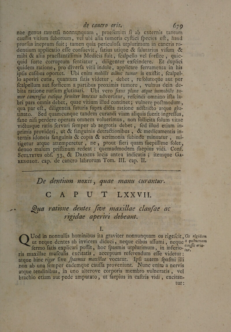 nae gemis tametfi nonnqnquam , praefertim fi ab externis tantum caufiis vitium fubortum, vel ubi alia tumoris cyftici fpecies eft, haud prorfus ineptum fuit; tamen quia periculofa utplurimum in cancris ro¬ dendum applicatio eile confuevit, fatius utique & falutarius vifum & mihi & aliis praeftantiffimis Medicis fuit, fcalpello vel forfice , quic- quid forte corruptum fentiatur , diligenter exfeindere. Et duplici quidem ratione, pro diverfa vitii indole, applicare ferramenta in his ipiis cafibus oportet. Ubi enim mobilis adhuc tumor is exiftit, fcalpel¬ lo aperiri cutis, quantum fatis videtur , debet , refolutoque aut per fcalpellum aut forficem a partibus proximis tumore , vulnus dein de¬ bita ratione rurfum glutinari. Ubi vero fixus plane atque immobilis tu¬ mor cancrofus cutique firmiter innexus advertitur, refeindi omnino illa la¬ bri pars omnis debet, quae vitium illud continet; vulnere pofimodum, qua par eft, diligentia futuris fupra difta ratione adftridfo atque glu¬ tinato. Sed quamcunque tandem curandi viam aliquis fuerit ingreflus, fane nifi perdere operam omnem voluerimus, non follicita folum vitae vi&usque ratio fervari femper ab aegrotis debet, fed illud etiam in- primis provideri, ut & fanguinis detradlionibus , & medicamentis in¬ ternis idoneis fanguinis & copia & acrimonia fubinde minuatur , mi¬ tigetur atque attemperetur , ne , prout fieri quam faepiffime folet, denuo malum priftinum redeat : quemadmodum faepius vidi. Conf. Scultetus obf. 33.. & Dranius locis antea indicatis ; itemque Ga- rengeot. cap. de cancro labrorum Tom. III. cap. II. De dentium noxis y quae manu curantur. 4 CAPUT L XX VII. G)ua ratione dentes Jive maxillae claufae ac rtgidae aperiri debeant. I. QUod in nonnullis hominibus ita graviter nonnunquam os rigefeit, Os rigidum ut neque dentes ab invicem diduci, neque cibus afliimi, neque a V‘pusnn^ fermo fatis explicari poftit, hoc fpasmis utplurimum, in inferio-9,ia' ris maxillae mufculis excitatis , acceptum referendum efie videtur: atque hinc rigor fi ve fpasmus maxillae vocatur. Ipfi autem fpafmi illi non ab una femper eademque cauffa proveniunt. Nunc enim a nervis atque tendinibus, in uno alterove corporis membro vulneratis, vel brachio etiam aut pede amputato, ut faepius in caftris vidi, excitan¬ tur: