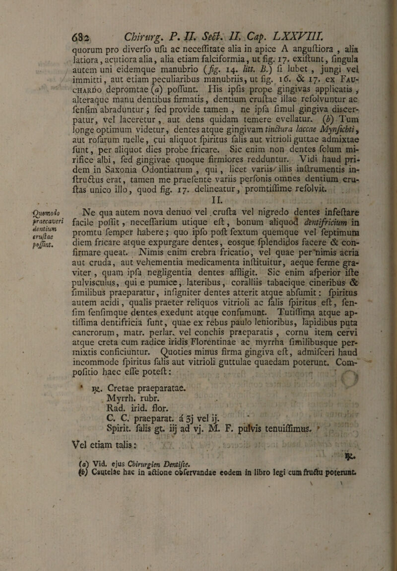 quorum pro diverfo ufu ac neceflitate alia in apice A anguftiora , alia latiora, acutiora alia, alia etiam falciformia, utfig. 17. exiftunt, Ungula autem uni eidemque manubrio (fig. 14. litt. £.) fi lubet , jungi vel immitti, aut etiam peculiaribus manubriis, ut fig. 16. & 17. ex Fau- chaiido depromtae (a) poliunt. Iiis ipfis prope gingivas applicatis , alteraque manu dentibus firmatis, dentium crufflae illae refolvuntur ac fenfim abraduntur ; fed provide tamen , ne ipfa fimul gingiva discer¬ patur, vel laceretur , aut dens quidam temere evellatur. ('b) Tum longe optimum videtur, dentes atque gingivam tinftura laccae Mynfichti> aut rofarum meile, cui aliquot fpiritus falis aut vitrioli guttae admixtae funt, per aliquot dies probe fricare. Sic enim non dentes fclum mi¬ rifice albi, fed gingivae quoque firmiores redduntur. Vidi haud pri¬ dem in Saxonia Odontiatrum , qui, licet variis/illis inftrumentis in- ftrudlus erat, tamen me praefente variis perfonis omnes dentium cru- ftas unico illo, quod fig. 17. delineatur, promtiffime refolvit. II. Qimr.odo praecaveri dentium erußae pojjint. Ne qua autem nova denuo vel .crufta vel nigredo dentes infeftare facile poifit, neceffarium utique eil, bonum aliquod dentifricium in promtu femper habere; quo ipfo poli fextum quemque vel feptimum diem fricare atque expurgare dentes, eosque Iplendidos facere & con¬ firmare queat. Nimis enim crebra fricatio, vel quae per'nimis acria aut cruda, aut vehementia medicamenta inftituitur, aeque ferme gra¬ viter , quam ipfa negligentia dentes affligit. Sic enim afperior ille pulvisculus, qui e pumice, lateribus, coralliis tabacique cineribus & fimilibus praeparatur, infigniter dentes atterit atque abfumit: fpiritus autem acidi, qualis praeter reliquos vitrioli ac falis Ipiritus.eft, fen¬ fim fenfimque dentes exedunt atque confumunt. Tutiffima atque ap- tiffima dentifricia funt, quae ex rebus paulo lenioribus, Iapidibus puta cancrorum, matr. periar., vel conchis praeparatis , cornu item cervi atque creta cum radice iridis Florentinae ac myrrha fimilibusque per¬ mixtis conficiuntur. Quoties minus firma gingiva efi:, admifeeri haud incommode fpiritus falis aut vitrioli guttulae quaedam poterunt. Com- pofitio haec effle poteft: * i£. Cretae praeparatae. Myrrh. rubr. Rad. irid. flor. C. C. praeparat, a 5j vel ij. Spirit, falis gt. iij ad vj. M. F. pulvis tenuiflimus» * Vel etiam talis: (a) Vid. ejus Chirurgien Dentifie. {b) Cautelae hac in a&ione obfervandae eodem in libro legi cumfru&u poterunt. \