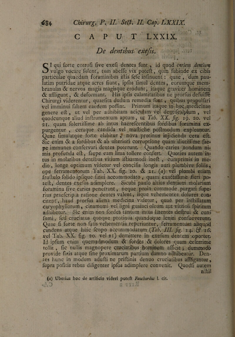CAPUT LXXIX. De dentibus exeßs. . . • -' • • I. SI qui forte corrofi five exefi dentes funt , id quod cariem dentium vulgo vocare folent, tum abeffe vix potell, quin fubinde ex cibis particulae quaedam foraminibus iftis fefe infinuent: quae , dum pau¬ latim putridae atque acres fiunt, ipfos fimul dentes, eorumque mem¬ branulas & nervos magis magisque erodunt, itaque graviter hominerq & affligun-t, & deformant. His iplis calamitatibus ne prorfus defuifie Chirurgi viderentur, quaefita dudum remedia funt, quibus prppulfari vel imminui faltem eaedem pollint. Primum itaque in hoc .medicinae genere eil , ut vel per adhibitam acicuiam vel dentifcalpium , vel quodcunque aliud inftrumentum aptum, ut Tab. XX. fig. 19. 20. vel 21. quam folertilfime ab intus haerefcentibus fordibus foramina ex¬ purgentur , ceraque candida vel maftiche pofhnodum expleantur. Quae fimulatque forte elabitur nova protinus injicienda cera efl. Sic enim & a fordibus & ab ulteriori corruptione quam diutiliime fae- pe immunes confervari dentes poterunt. Quando caries nondum ni¬ mis profunda eft, faepe eam lima tollere confert. Quoties autem’in¬ tus in molaribus dentibus vitium iftiusmodi ineft , cumprimis in me¬ dio, longe optimum videtur vel concilis longis auri plumbive foliis, ope ferramentorum Tab. XX. fig. 20. & 21. (a) vel plumbi etiam fruftulo folido ipfique finui accommodato , quam exa&iflime fieri po-» teil, dentes exefos adimplere. Sicubi paulo altius dentium moiarium foramina five caries penetrant, neque proin commode purgari fupe- rius praefcripta ratione dentes valent, iique vehementes dolores com citent, haud prorfus aliena medicina videtur, quae per inllillatum caryophyllorum, cinamomi vel ligni guaiaci oleum aut vitrioii fpiritum adhibetur. Sic enim non fordes tantum intus latentes deflrui & con- fumi, fed cruciatus quoque protinus quandoque leniri confueverunu Quae fi forte non fatis vehementia reperiuntur, ferramentum aliquod candens atque huic fcopo accommodatum {Tab, III. fig. 14. & 16. vel Tab. XX. fig. 20. vel 21) demittere in exefum dentem oportet Id ipfum enim quemadmodum & fordes & dolores quam celerrime tollit, fic nullis magnopere cruciatibus hominem afficit; dummodo provide fatis atque fine proximarum partium damno adhibeatur. Den¬ tes hunc in modum ad ulli ne priftinis denuo cruciatibus affrigantur, fupra pofitis rebus diligenter ipfos adimplere convenit. Quodfi autem nihil («) Ubeiius hoc de artificio videri poteft Faucbardus 1. cit. -*V> X s. ■ITlSI