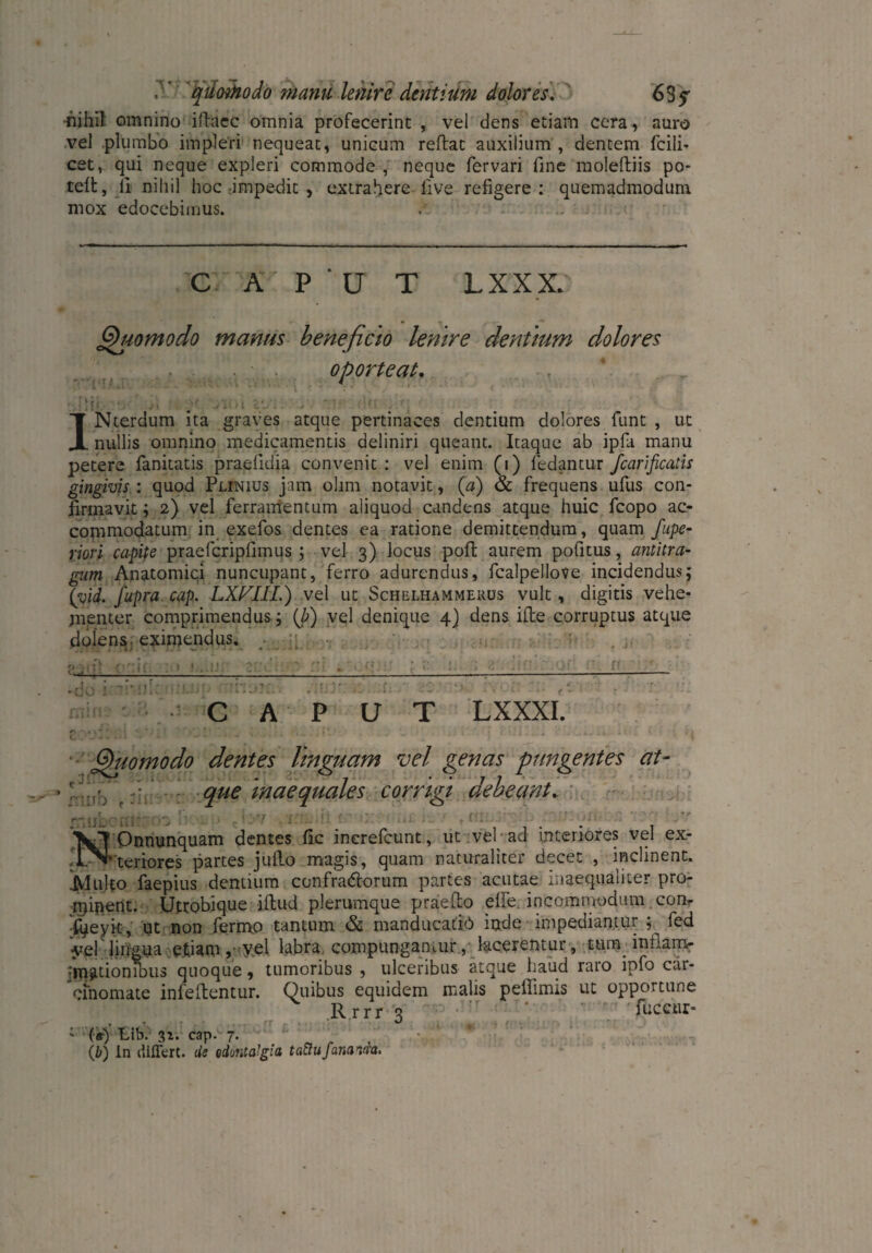 r quoüiodo manu lenire dentium dolores. 635 nihil omnino iftacc omnia profecerint , vel dens etiam cera, auro vel plumbo impleri nequeat, unicum reflat auxilium , dentem fcili- cet, qui neque expleri commode , neque fervari fine molelliis po* teil, li nihil hoc impedit , extrahere live refigere: quemadmodum mox edocebimus. . CAPUT LXXX* Quomodo manus beneficio lenire dentium dolores oporteat. IV. j INterdum ita graves atque pertinaces dentium dolores funt , ut nullis omnino medicamentis deliniri queant. Itaque ab ipfa manu petere fanitatis praelidia convenit : vel enim (1) ledantur fcarificatis gingivis : quod Plinius jam ohm notavit, (a) & frequens ullis con¬ firmavit ; 2) vel ferramentum aliquod candens atque huic fcopo ac¬ commodatum in exefos dentes ea ratione demittendum, quam fupe- riori capife praefcripfimus ; vel 3) locus poli aurem pofitus, antitra¬ gum Anatomici nuncupant, ferro adurendus, fcalpellove incidendus; (yid. fupra cap. LXFIIi.) vel ut Schelhammerus vult, digitis vehe¬ menter comprimendus ; (b) vel denique 4) dens ifte corruptus atque dolens, eximendus, \ ,iUJl rnuL' CAPUT LXXXI. « ' ' ■!#. * ' t ' t J * • . « ,) C-P - * » * ' 1 * * V* ' '  i J • ^ Quomodo dentes linguam vel genas pungentes at- r; que inaequales corrigi debeant.. Jf Onnunquam dentes fic increfcunt, ut vel-ad interiores vel ex- _Vteriores partes juflo magis, quam naturaliter decet , inclinent. JVIulto faepius dentium confradlorum partes acutae inaequaliter pro¬ minent. Utrobique iflud plerumque praedo elfe. incommodum con- i^eyit, ut non fermp tantum & manducatio inde impediantur fed vel lingua efiam, yel labra compungamur, lacerentur, tum intlam- :mat-ioniDiis quoque, tumoribus , ulceribus atque haud raro ipfo car¬ cinomate infeflentur. Quibus equidem malis peflimis ut opportune Rrrr 2 ‘r ' fuccnr- .T v ’ %) 1 («•) fiib. 32. cape 7. (b) in differt. de odontaJgia tattu fananda.