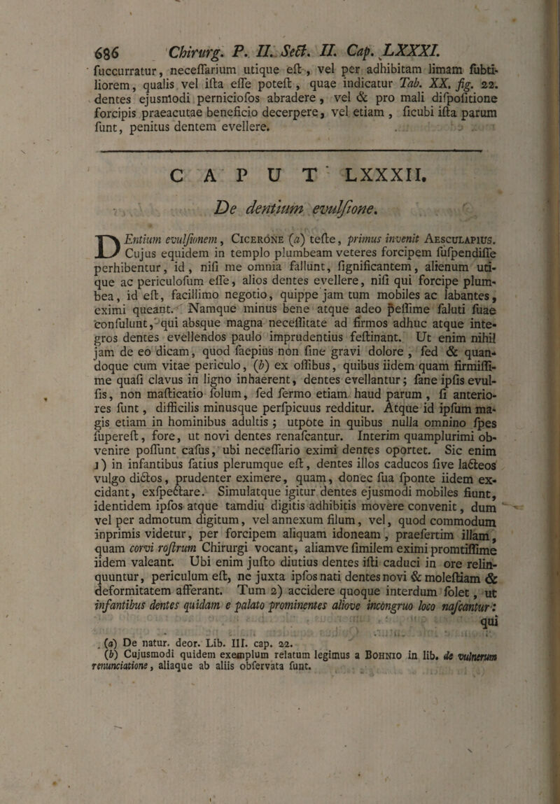 fuccurratur, necelfarium utique eil , vel per adhibitam limam fubti- Jiorem, qualis vel ilta elfe potell, quae indicatur Tab. XX. fig. 22. dentes ejusmodi perniciofos abradere , vel & pro mali difpofitione forcipis praeacutae beneficio decerpere, vel etiam , ficubi illa parum funt, penitus dentem evellere* • 1 CAPUT' LXXXII. De dentium evulfione. D Entium emi fumem, Cicerone (a) teile, primus invenit Aesculapius. Cujus equidem in templo plumbeam veteres forcipem fulpendifle perhibentur, id, nifi me omnia fallunt, fignificantem, alienum uti¬ que ac periculofum efle, alios dentes evellere, nifi qui forcipe plum¬ bea, id ell, facillimo negotio, quippe jam tum mobiles ac labantes, eximi queant. Namque minus bene atque adeo peflime faluti fuae confulunt, qui absque magna necelfitate ad firmos adhuc atque inte¬ gros dentes evellendos paulo imprudentius fellinant. Ut enim nihil jam de eo dicam, quod faepius non fine gravi dolore , fed & quan¬ doque cum vitae periculo, (b) ex oflibus, quibus iidem quam firmifli- me quafi clavus in ligno inhaerent, dentes evellantur; fane iplis evul- fis, non mallicatio folum, fed fermo etiam haud parum , fi anterio¬ res funt, difficilis minusque perfpicuus redditur. Atque id ipfum ma¬ gis etiam in hominibus adultis; utpote in quibus nulla omnino Ipes fupereft, fore, ut novi dentes renafcantur. Interim quamplurimi ob¬ venire poliunt cafus, ubi neceflario eximi dentes oportet. Sic enim j) in infantibus fatius plerumque ell, dentes illos caducos five ladleos vulgo di&os, prudenter eximere, quam, donec fua fponte iidem ex¬ cidant, exfpedlare. Simulatque igitur dentes ejusmodi mobiles fiunt, identidem ipfos atque tamdiu digitis adhibitis movere convenit, dum vel per admotum digitum, vel annexum filum, vel, quod commodum inprimis videtur, per forcipem aliquam idoneam , praefertim illam, quam corvi rofirum Chirurgi vocant, aliamve fimilem eximi promtiffime iidem valeant. Ubi enim julto diutius dentes illi caduci in ore relin¬ quuntur, periculum ell, ne juxta ipfos nati dentes novi & molelliam & deformitatem afferant. Tum 2) accidere quoque interdum folet, ut infantibus dentes quidam e palato prominentes aliove incongruo loco najcantur : ■ qui - .... ii . . ‘ ' . iiiy' 'it . (a) De natur, deor. Lib. III. cap. 22. (b) Cujusmodi quidem exemplum relatum legimus a Bohnio in lib. de vulnerum nnmciatione, aliaque ab aliis obfervata funt. \ I