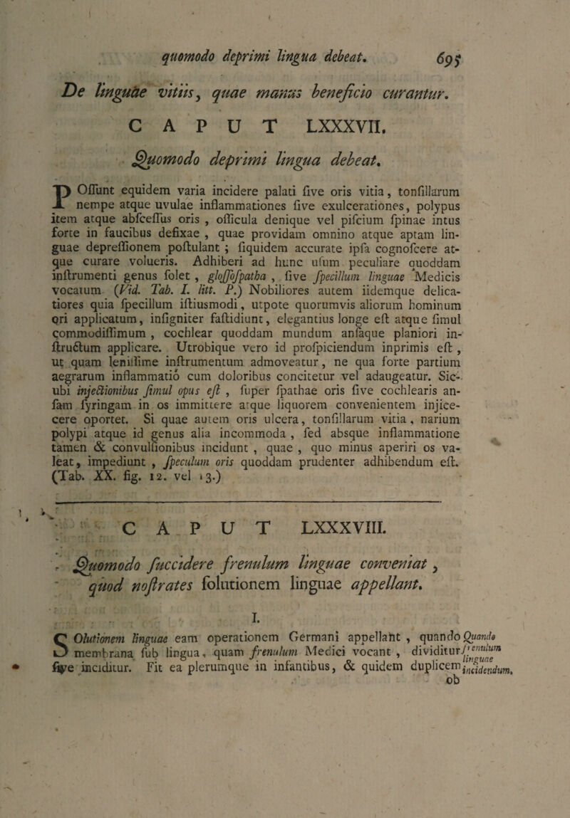quomodo deprimi lingua debeat. 69$ De linguäe vitiis, 57^ manus beneficio curantur. CAPUT LXXXVH. Quomodo deprimi lingua debeat. POflunt equidem varia incidere palati five oris vitia, tonfillarum nempe atque uvulae inflammationes five exulcerationes, polypus item atque abfcefliis oris , oflicula denique vel pifcium fpinae intus forte in faucibus defixae , quae providam omnino atque aptam lin¬ guae depreflionem poftulant ; fiquidem accurate ipfa cognofcere at¬ que curare volueris. Adhiberi ad hunc ufum peculiare quoddam inflrumenti genus folet , glojjofpatha , five fpecillum linguae Medicis vocatum (Vid. Tab. I. litt. P.) Nobiliores autem iidemque delica¬ tiores quia fpecillum ifliusmodi, utpote quorumvis aliorum hominum qri applicatum, infigniter faflidiunt, elegantius longe eft atque fimul commodiflimum , cochlear quoddam mundum anfaque planiori in- flruftum applicare. Utrobique vero id profpiciendum inprimis eft , ut quam lenilfime inftrumentum admoveatur, ne qua forte partium aegrarum inflammatio cum doloribus concitetur vel adaugeatur. Sic- ubi injeClionibus fimul opus eft , fuper fpathae oris five cochlearis an- fam fyringam in os immittere atque liquorem convenientem injice- cere oportet. Si quae autem oris ulcera, tonfillarum vitia, narium polypi atque id genus alia incommoda , fed absque inflammatione tamen & convulfionibus incidunt , quae , quo minus aperiri os va¬ leat, impediunt , fpeculum oris quoddam prudenter adhibendum eft. (Tab. XX. fig. 12. vel 13.) - 1, V.. C A _ P U T LXXXVIIL . Quomodo fuccidere frenulum linguae conveniat ? quod noßrates folutionem linguae appellant. I. SOlutionem linguae eam operationem Germani appellaht , quando Quanda membrana fub lingua, quam frenulum Medici vocant , dividitury,s”“^“BI ► fiye inciditur. Fit ea plerumque in infantibus, & quidem duplicem ob 4
