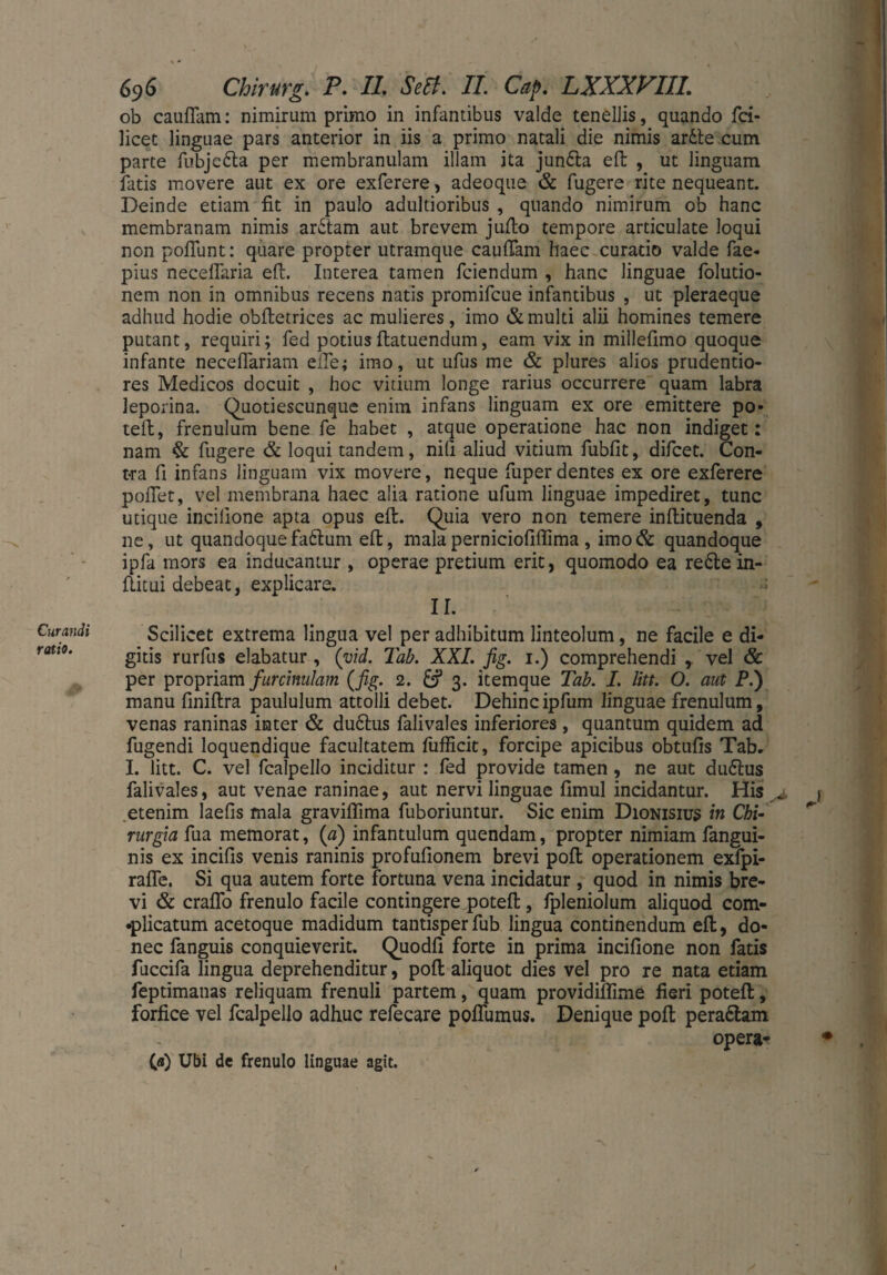 Curandi ratio. 696 Chirurg. P. II. Seif. II. Cap. LXXXVIIL ob cauflam: nimirum primo in infantibus valde tenellis, quando fci- licet linguae pars anterior in iis a primo natali die nimis ar6le cum parte fubjc6ta per membranulam illam ita jun£ta eft , ut linguam fatis movere aut ex ore exferere, adeoque & fugere rite nequeant. Deinde etiam fit in paulo adultioribus , quando nimirum ob hanc membranam nimis ar6tam aut brevem jufto tempore articulate loqui non poliunt: quare propter utramque caullam haec curatio valde fae- pius necelfaria eft. Interea tamen fciendum , hanc linguae folutio- nem non in omnibus recens natis promifcue infantibus , ut pleraeque adhud hodie oblletrices ac mulieres, imo & multi alii homines temere putant, requiri; fed potiusflatuendum, eam vix in millelimo quoque infante necelfariam eile; imo, ut ufus me & plures alios prudentio- res Medicos docuit , hoc vitium longe rarius occurrere quam labra leporina. Quotiescunque enim infans linguam ex ore emittere po- teft, frenulum bene fe habet , atque operatione hac non indiget: nam & fugere & loqui tandem, nili aliud vitium fubfit, difcet. Con¬ tra fi infans linguam vix movere, neque fuperdentes ex ore exferere pollet, vel membrana haec alia ratione ufum linguae impediret, tunc utique incilione apta opus eft. Quia vero non temere inftituenda , ne, ut quandoquefaftum eft, malaperniciofillima , imo& quandoque ipfa mors ea inducantur , operae pretium erit, quomodo ea re£te in- ftitui debeat, explicare. II. Scilicet extrema lingua vel per adhibitum linteolum, ne facile e di¬ gitis rurfus elabatur, (yid. Tab. XXL fig. 1.) comprehendi , vel & per propriam furchmlam (fig. 2. 3. itemque Tab. I. litt. O. aut P.) manu finiftra paululum attolli debet. Dehincipfum linguae frenulum, venas raninas inter & du6tus falivales inferiores, quantum quidem ad fugendi loquendique facultatem fufficit, forcipe apicibus obtulis Tab. I. litt. C. vel fcalpello inciditur : fed provide tamen , ne aut du6lus falivales, aut venae raninae, aut nervi linguae fimul incidantur. His . ) etenim laefis mala graviffima fuboriuntur. Sic enim Dionisius in Chi¬ rurgia fua memorat, (a) infantulum quendam, propter nimiam fangui- nis ex incilis venis raninis profulionem brevi poft operationem exfpi- rafle. Si qua autem forte fortuna vena incidatur , quod in nimis bre¬ vi & cralfo frenulo facile contingere poteft, fpleniolum aliquod com¬ plicatum acetoque madidum tantisper fub lingua continendum eft, do¬ nec fanguis conquieverit. Quodft forte in prima incilione non fatis fuccifa lingua deprehenditur, poft aliquot dies vel pro re nata etiam feptimanas reliquam frenuli partem, quam providilfime fieri poteft, forfice vel fcalpello adhuc refecare poflumus. Denique poft pera6lam opera- («) Ubi de frenulo linguae agit. (