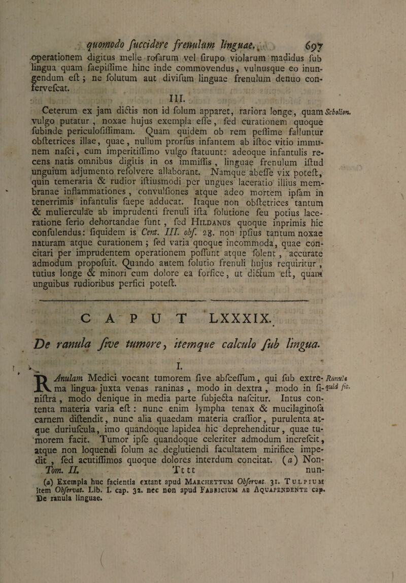quomodo fuccidere frenulum linguae. % 69*7 .operationem digitus meile rofarum vel firupo violarum madidus fub lingua quam faepiilime hinc inde commovendus, vulnusque eo inun¬ gendum eft ; ne folutum aut divifum linguae frenulum denuo con- fervefcat. III. Ceterum ex jam di&is non id folum apparet, rariora longe, quamScbolion. vulgo putatur , noxae hujus exempla eile, fed curationem quoque fubinde periculofiflimam. Quam quidem ob rem pelTime falluntur obftetrices illae, quae, nullum prorfus infantem ab iftoc vitio immu¬ nem nafci, cum imperitiffimo vulgo ftatuunt: adeoque infantulis re¬ cens natis omnibus digitis in os immiflis , linguae frenulum iftud unguium adjumento refolvere allaborant. Namque abefle vix poteft, quin temeraria & rudior iftiusmodi per ungues laceratio illius mem¬ branae inflammationes, convulfiones atque adeo mortem ipfam in tenerrimis infantulis faepe adducat. Itaque non obftetrices tantum & mulierculae ab imprudenti frenuli ifta folutione feu potius lace¬ ratione ferio dehortandae funt , fed Hildanus quoque inprimis hic confidendus: fiquidem is Cent. III. obf. 23. non ipflus tantum noxae naturam atque curationem ; fed varia quoque incommoda, quae con¬ citari per imprudentem operationem poflunt atque folent , accurate admodum propofuit. Quando autem folutio frenuli hujus requiritur , tutius longe & minori cum dolore ea forfice, ut di&um eft, quam unguibus rudioribus perfici poteft. CAPUT LXXXIX. ■ De ranula five tumore, itemque calculo fub lingua. I. RAnuJam Medici vocant tumorem five abfceflum, qui fub extre- Rami* ma lingua juxta venas raninas , modo in dextra, modo in ft .quid fit. niftra , modo denique in media parte fubje&a nafcitur. Intus con¬ tenta materia varia eft : nunc enim lympha tenax & mucilaginofa carnem diftendit, nunc alia quaedam materia craflior, purulenta at¬ que duriufcula, imo quandoque lapidea hic deprehenditur, quae tu¬ morem facit. Tumor ipfe quandoque celeriter admodum increfcit, atque non loquendi folum ac deglutiendi facultatem mirifice impe¬ dit , fed acutiflimos quoque dolores interdum concitat. (a) Non- Tom. II. - Tttt nun- (a) Exempla huc facientia extant apud Marchettum Obfervat. 31. Tulpium item Obßrvat. Lib. I. cap. 32. nec non apud Fabricium ab Aquapendente cap. De ranula linguae.