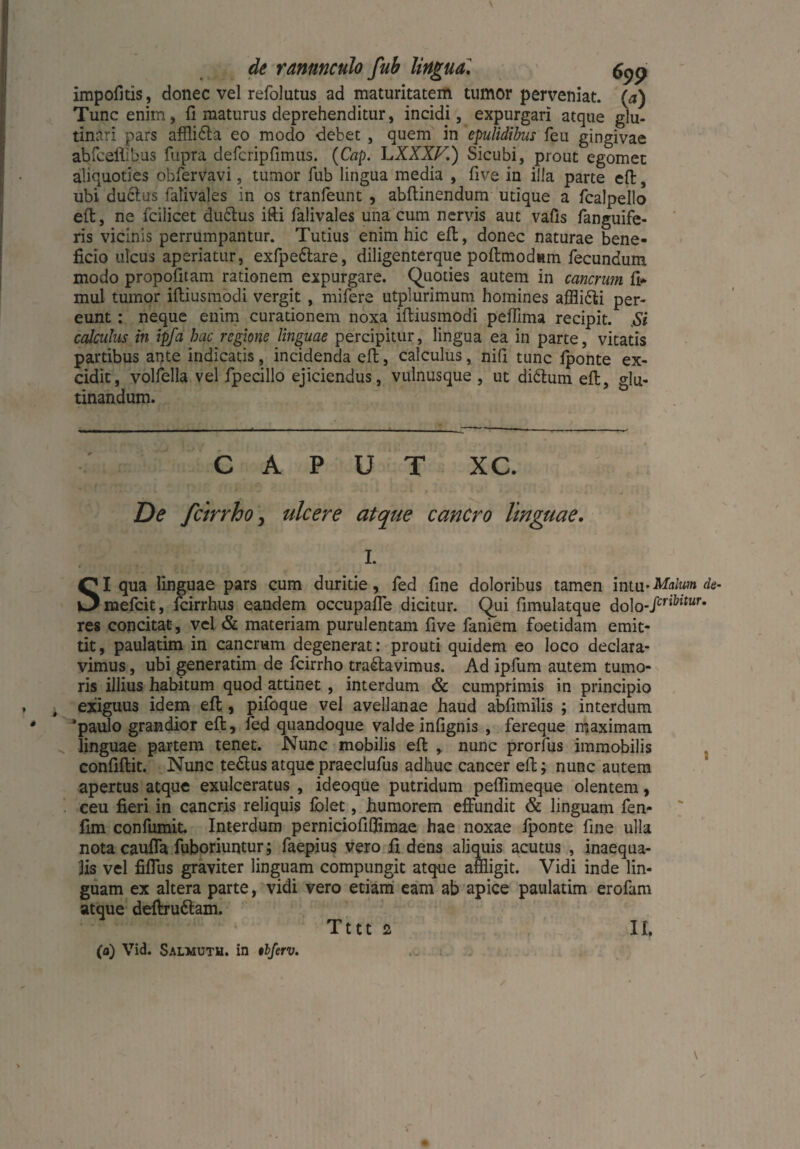 impofjtis? donec vel refolutus ad maturitatem tumor perveniat, (a) Tunc enim, fi maturus deprehenditur, incidi, expurgari atque glu¬ tinari pars afflibta eo modo debet , quem in epulidibus feu gingivae abfeefiibus fupra defcripfimus. (Cap. LXXXF.) Sicubi, prout egomet aliquoties obfervavi, tumor fub lingua media , five in illa parte eft, ubi ductus falivales in os tranfeunt , abftinendum utique a fcalpello e(t, ne fcilicet dubius ifti falivales una cum nervis aut vafis fanguife- ris vicinis perrumpantur. Tutius enim hic eft, donec naturae bene¬ ficio ulcus aperiatur, exfpebtare, diligenterque poflmodnm fecundum modo propofitam rationem expurgare. Quoties autem in cancrum fi* mul tumor iftiusmodi vergit , mifere utplurimum homines afflibti per¬ eunt : neque enim curationem noxa iftiusmodi peffima recipit. Si calculus in ipfa hac regione linguae percipitur, lingua ea in parte, vitatis partibus ante indicatis, incidenda eft, calculus, nifi tunc fponte ex¬ cidit, volfella vel fpecillo ejiciendus, vulnusque , ut dibtum eft, glu¬ tinandum. CAPUT XC. De fcirrho, ulcere atque cancro linguae, I. SI qua linguae pars cum duritie, fed fine doloribus tamen mui-Malum de- mefcit, fcirrhus eandem occupaffe dicitur. Qui fimulatque dolo-/cn^ur* res concitat, vel & materiam purulentam five faniem foetidam emit¬ tit , paulatim in cancrum degenerat: prouti quidem eo loco declara¬ vimus , ubi generatim de fcirrho trablavimus. Ad ipfum autem tumo¬ ris illius habitum quod attinet , interdum <Sc cumprimis in principio exiguus idem eft, pifoque vel avellanae haud abfimilis ; interdum *paulo grandior eft, fed quandoque valde infignis , fereque maximam linguae partem tenet. Nunc mobilis eft , nunc prorfus immobilis confiftit. Nunc tebtus atque praeclufus adhuc cancer eft; nunc autem apertus atque exulceratus , ideoque putridum peffimeque olentem, ceu fieri in cancris reliquis folet, humorem effundit & linguam fen- fim confumit. Interdum perniciofifflmae hae noxae fponte fine ulla nota cauffa fuboriuntur; faepius vero fidens alimjis acutus , inaequa¬ lis vel fiffus graviter linguam compungit atque affligit. Vidi inde lin¬ guam ex altera parte, vidi vero etiam eam ab apice paulatim erofam atque deftrubtam. Tttt 2 II. (a) Vid. Salmuth. in tbferv.
