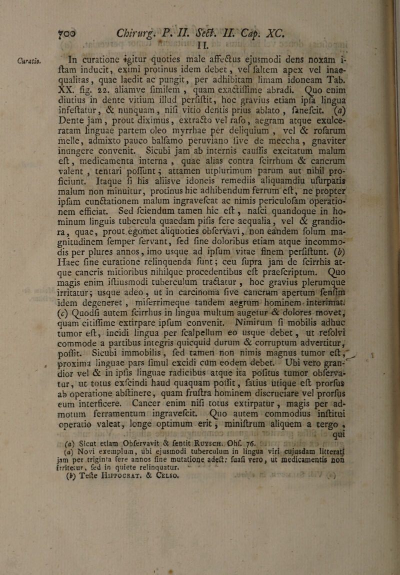 ä foo Chirurg. P. //. <5V£?. 7/. G^. XC. n. ; . ( ftam inducit, eximi protinus idem debet, vel faltem apex vel inae¬ qualitas, quae laedit ac pungit, per adhibitam limam idoneam Tab. XX. fig. 22. aliamve fimilem , quam exattiffime abradi. Quo enim diutius in dente vitium illud perfiffcit, hoc gravius etiam ipla lingua infeftatur, & nunquam , nili vitio dentis prius ablato , fanefcit. (a) Dente jam , prout diximus, extrafto vel rafo, aegram atque exulce¬ ratam linguae partem oleo myrrhae per deliquium , vel & rofarum meile, admixto pauco balfamo peruviano live de meccha, gnaviter inungere convenit. Sicubi jam ab internis cauffis excitatum malum eft, medicamenta interna , quae alias contra fcirrhum & cancrum valent , tentari pofliint.; attamen utplurimum parum aut nihil pro¬ ficiunt. Itaque fi his aliisve idoneis remediis aliquamdiu ufurpatis malum non minuitur, protinus hic adhibendum ferrum eft, ne propter ipfam cuneationem malum ingravefcat ac nimis periculofam operatio¬ nem efficiat. Sed fciendum tamen hic eft , nafci quandoque in ho¬ minum linguis tubercula quaedam pifis fere aequalia, vel & grandio¬ ra, quae, prout egomet aliquoties obfervavi, non eandem folum ma¬ gnitudinem femper fervant, fed fine doloribus etiam atque incommo¬ dis per plures annos, imo usque ad ipfum vitae finem perfiftunt. (b) Haec fine curatione relinquenda funt; ceu fupra jam de fcirrhis at¬ que cancris mitioribus nihilque procedentibus eft praefcriptum. Quo magis enim iftiusmodi tuberculum tradatur , hoc gravius plerumque irritatur; usque adeo, ut in carcinoma five cancrum apertum fenfim Idem degeneret, miferrimeque tandem aegrum hominem interimat; (V) Quodfi autem fcirrhus in lingua multum augetur & dolores movet, quam citiflime extirpare ipfum convenit. Nimirum fi mobilis adhuc tumor eft, incidi lingua per fcalpellum eo usque debet, ut refolvi commode a partibus integris quicquid durum & corruptum advertitur, poffit. Sicubi immobilis, fed tamen non nimis magnus tumor eft, proxima linguae pars fimul excidi cum eodem debet. Ubi vero gran-' dior vel & in ipfis linguae radicibus atque ita politus tumor obferva- tur, ut totus exfcindi haud quaquam poffit, fatius utique eft prorfus ab operatione abftinere, quam fruftra hominem discruciare vel prorfus eum interficere. Cancer enim nifi totus exdrpatur , magis per ad¬ motum ferramentum ingravefcit. Quo autem commodius inftitui operatio valeat, longe optimum erit, miniftrum aliquem a tergo , • qui (a) Sicut etiam Obfervavit & fentit Ruysch. Obf. 76. (a) Novi exemplum, ubi ejusmodi tuberculum in lingua viri cujusdam litterati jam per triginta fere annos fine mutatione adelt; fuafi vero, ut medicamentis noli irritetur, fed in quiete relinquatur. **