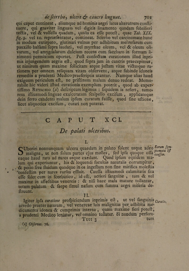 qui caput contineat, aliumque ad hominis aegri latus alterutrum confli- tuere, qui gnaviter linguam vel digitis linamento quodam fubtiliori teftis, vel & volfella quadam, qualis ea efle potefl, quae Tab. XIX. fig.9. vel 10. repraefentatur, contineat. Scirrho vel carcinomate hunc in modum extirpato, glutinari vulnus per adhibitum melrofarum cum pauxillo balfami fupra laudati, vel myrrhae oleum, vel & oleum oli¬ varum, vel amygdalarum dulcium recens cum faccharo in formam li¬ nimenti permixtum oportet. Pofl confeflam curationem illud inpri- mis injungendum aegris efl, quod fupra jam in cancris praecepimus, ut nimirum quam maxime follicitam atque juftam vitae vi&usque ra¬ tionem per omnem reliquam vitam obfervent, atque fubinde idoneis remediis a prudenti Medico praefcriptis utantur. Namque alias haud exiguum periculum efl, ne priflinum malum denuo redeat. Memo¬ rabile hic videri iflud curationis exemplum poterit, quod ab exper- tiflimo Ruyschio (a) defcriptumlegimus : fiquidem is refert, tumo¬ rem ifliusmodi linguae exulceratum fcalpello excifum , applicatoque dein ferro candenti malum ipfum curatum fuiffe, quod fine ultione, licet aliquoties excifum, curari non poterat. CAPUT X C I. De palati ulceribus. I. SUboriri nonnunquam ulcera quaedam in palato folent usque adeo maligna, ut non foliim partes ejus molles, fed ipfa quoque offa catule! J eaque haud raro ad nares usque exedant. Quod ipfum equidem ma¬ lum qui experiuntur , his & loquendi facultas naturalis corrumpitur, t . & potio five fluidum quodque in os ingeflum non fine mirifica moleflia ’confeflim per nares rurfus effluit. Caufla ifliusmodi calamitatis fita efle folet cum in fcorbutico , id efl, acriori fanguine , tum & vel maxime in affefltibus venereis : & nifi haec mala mature tollantur, totum palatum & faepe fimul nafum cum fumma aegri miferia de- llruunt. II. Igitur ipfa curatione profpiciendum inprimis efl , ut vel fanguinis curat;0t acredo praeter naturam, vel venereae luis malignitas per. adhibita me¬ dicamenta idonea & cumprimis interna , quam maxime fieri potefl, a prudenti Medico leniatur, vel omnino tollatur. Si nondum perfora- Tttt 3 tum 00 Obfervat. 76.