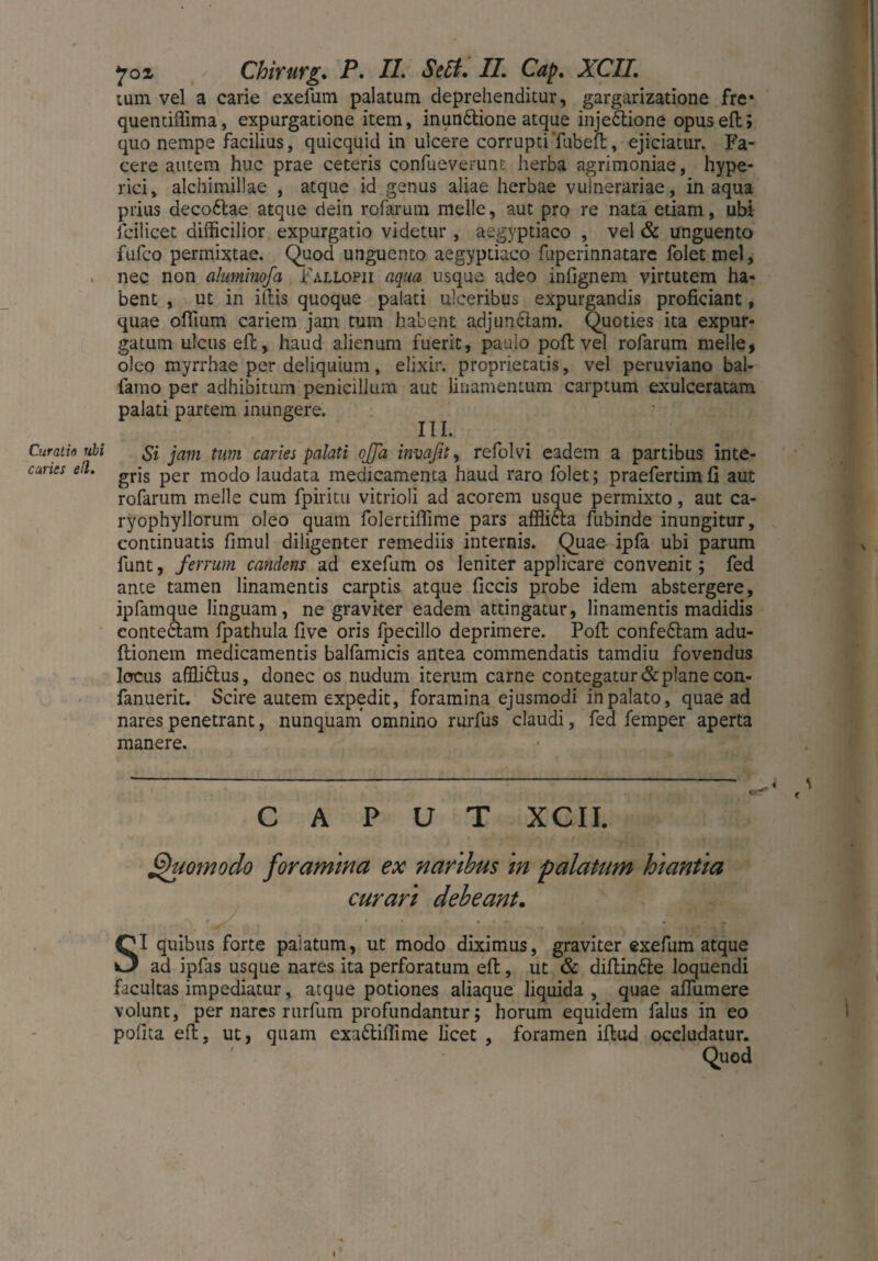 Curatio ubi caries ell. yoi Chirurg. P. II. Scii. II. Cap. XCII. tum vel a carie exefum palatum deprehenditur, gargarizatione fre* quentiffima, expurgatione item, inunbtione atque injectione opusefl> quo nempe facilius, quicquid in ulcere corruptiTubeft, ejiciatur. Fa¬ cere autem huc prae ceteris confueverunt herba agrimoniae, hype- rici, alchimillae , atque id genus aliae herbae vulnerariae, inaqua prius decoftae atque dein rofarum melle, aut pro re nata etiam, ubi feil icet difficilior expurgatio videtur , aegyptiaco , vel & unguento fufeo permixtae. Quod unguento aegyptiaco fuperinnatare foletmel, nec non ahtminofa Fallopii aqua usque adeo infignem virtutem ha¬ bent , ut in illis quoque palati ulceribus expurgandis proficiant, quae ofiium cariem jam tum habent adjunCtam. Quoties ita expur¬ gatum ulcus efl, haud alienum fuerit, paulo poft vel rofarum meile, oleo myrrhae per deliquium, elixir. proprietatis, vel peruviano bal- famo per adhibitum penicillum aut linamentum carptum exulceratam palati partem inungere. IU. Si jam tum caries palati offa imaßt, refolvi eadem a partibus inte¬ gris per modo laudata medicamenta haud raro folet; praefertimfi aut rofarum meile cum fpiritu vitrioli ad acorem usque permixto, aut ca- ryophyllorum oleo quam folertiffime pars affiiCta fubinde inungitur, continuatis fimul diligenter remediis internis. Quae ipfa ubi parum funt, ferrum candens ad exefum os leniter applicare convenit; fed ante tamen linamentis carptis atque ficcis probe idem abstergere, ipfamque linguam, ne graviter eadem attingatur, linamentis madidis contedlam fpathula five oris fpecillo deprimere. Pofl confeClam adu- ftionem medicamentis balfamicis antea commendatis tamdiu fovendus locus affliblus, donec os nudum iterum carne contegatur & plane con- fanuerit. Scire autem expedit, foramina ejusmodi in palato, quae ad nares penetrant, nunquam omnino rurfus claudi, fed femper aperta manere. CAPUT XCII. Quomodo foramina ex naribus in palatum hiantia curari debeant. SI quibus forte palatum, ut modo diximus, graviter exefum atque ad ipfas usque nares ita perforatum efl, ut & diftin&e loquendi facultas impediatur, atque potiones aliaque liquida , quae aflumere volunt, per nares rurfum profundantur; horum equidem falus in eo polita efl, ut, quam exa£tiffime licet , foramen illud occludatur. Quod
