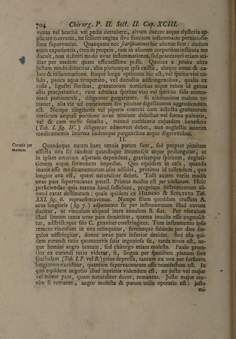 Chirurg. P» TL Se ff. II. Cap. XC1IL venas vel brachii vel pedis detrahere, alvum ducere atqueclyfteria ap¬ plicare convenit, ne fcilicetangina five faucium inflammatio perniciofis- fima fuperveniat. Quanquamnec fcarificationeshic alienae funt: dudum enim experientia, cum in proprio, tum in aliorum corporibus inflituta me docuit, non delinirimodo uvae inflammationes, fed praecaveri etiam uti¬ liter per easdem quam eflicaciflime pofle. Quoties a pituita ultra juflum modo diducitur, alba plerumque ipfaexiftit, absque omni & ca¬ lore & inflammatione. Itaque longe optimum hic eft,vel fpiritu vini ca¬ lido, pauca aqua temperato, vel decodtis adftringentibus, qualia ex rofis , liguftri floribus, granatorum corticibus atque rebus id genus aliis praeparantur, cum admixta fpiritus vini vel Ipiritus falis ammo* niaci portiuncula, diligenter gargarizare. Si nihilominus malum re¬ manet , alia via ad curationem feu pituitae digeftionem aggrediendum eft. Nempe zingiberis vel piperis contriti cum adjedla granatorum corticum aequali portione uvae nimium- didudlae vel forma pulveris, vel & cum meile fuba&a , minuti cochlearis cujusdam beneficio ( Tab. I. fig. IT. ) diligenter admoveri debet, non negle&is interim medicamentis internis iisdemque purgantibus atque digerentibus. II. Curatioper Quandoque autem haec omnia parum funt,. fed propter pituitam manum. afilicla uva fle tandem quandoque intumefeit atque prolongatur, ut in ipfam arteriam afperam dependeat, graviterque fpiritum, degluti¬ tionem atque fermonem impediat. Quo equidem in cafu , quando inanis efle medicamentorum ufus adfolet, protinus id tollendum , quo longior uva eft, quam naturaliter debet. Tolli autem variis modis uvae pars fupervacanea potefl. Primus modus efl; per vinttiiram. Huic perficiendae quia manus haud fufficiunt, proprium inflrumentum ali¬ quod extat deflinatum : quale quidem ex Hildano & Sculteto Tab. XXL fig. 6. repraefentavimus. Nempe filum quoddam crafliim A. acus longioris {fig. 7.) adjumento fic per inflrumentum illud cavum ducitur, ut vinculum aliquod intra annulum B. fiat. Per vinculum iflud lineum tanta uvae pars demittitur, quanta inutilis efle cognofcP tur, adftri£toque filo C. gnaviterconftringitur. Tum inftrumento ipfo remeto vinculum in uva relinquitur, firmiusque fubinde per dies An¬ gulos adftringitur, donec uvae pars inferior decidat. Sed ifta qui¬ dem curandi ratio quantumvis fatis ingeniofa fit, tarda nimis eft, ne¬ que homini aegro tantum, fed chirurgo etiam molefta. Paulo prona¬ tior ea curandi ratio videtur, fi, lingua per fpecillum planum five fpathulam {Tab. I.P. vel R.) prius deprefla, tantum ex uva per forficem longiorem exciditur, quantum fupervacaneum efle manifeftum eft. In quo equidem negotio illud inprimis videndum eft, ne jufto vel major vel minor pars, quam naturaliter decet, remaneat. Jufto major ete¬ nim fi remanet , aegro molefta & parum utilis operatio eft: Jufto mi- c