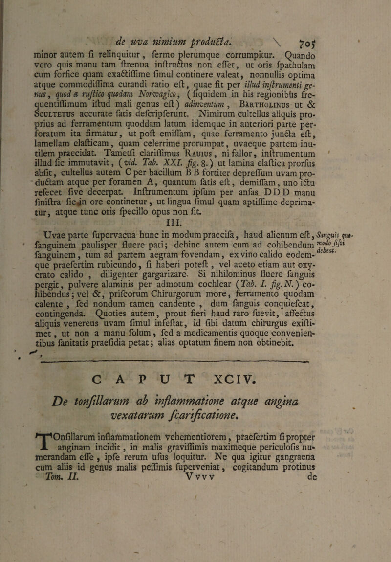 de uva nimium produff a. \ minor autem fi relinquitur , Termo plerumque corrumpitur. Quando vero quis manu tam flrenua inflru&us non eflet, ut oris fpathulam cum forfice quam exa&iflime fimul continere valeat, nonnullis optima atque commodiflima curandi ratio eft, quae fit per illud inftrumenti ge¬ nus , quod a ruftico quodam Norwagico, (liquidem in his regionibüs fre- quentiflimum illud mali genus efl) adinventum , Bartholinus ut & Scultetus accurate fatis defcripferunt, Nimirum cultellus aliquis pro¬ prius ad ferramentum quoddam latum idemque in anteriori parte per¬ foratum ita firmatur, ut pofl emiffam, quae ferramento jun&a efl, lamellam elafticam, quam celerrime prorumpat, uvaeque partem inu¬ tilem praecidat. Tametfi clariflimus Rauius , ni fallor, inflrumentum illud fic immutavit, (vid. Tab. XXL fig. 8.) ut lamina elaflica prorfus abfit, cultellus autem C per bacillum B B fortiter depreflum uvam pro- du£lam atque per foramen A, quantum fatis efl, demiffam, uno i£lu refecet five decerpat. Inflrumentum ipfum per anfas D D D manu fmiflra fic(in ore continetur, ut lingua fimul quam aptiflime deprima¬ tur, atque tunc oris fpecillo opus non fit. III. Uvae parte fupervacua hunc in modum praecifa, haud alienum efl, Sanguis qu•- fanguinem paulisper fluere pati; dehinc autem cum ad cohibendum™0*-/5/“ fanguinem , tum ad partem aegram fovendam, ex vino calido eodem- e sat' que praefertim rubicundo, fi haberi potefl, vel aceto etiam aut oxy- crato calido , diligenter gargarizare. Si nihilominus fluere fanguis pergit, pulvere aluminis per admotum cochlear (Tab. I. fig.N.) co¬ hibendus; vel &, prifcorum Chirurgorum more, ferramento quodam calente , fed nondum tamen candente , dum fanguis conquiefcat, contingenda. Quoties autem, prout fieri haud raro fuevit, affe&us aliquis venereus uvam fimul infeflat, id fibi datum chirurgus exifli- met, ut non a manu folum, fed a medicamentis quoque convenien¬ tibus fanitatis praefidia petat; alias optatum finem non obtinebit. caput xciv. De tonfillarum ab inflammatione atque angina vexatarum fclarificatione. TOnfillarum inflammationem vehementiorem, praefertim fi propter anginam incidit, in malis graviflimis maximeque periculofis nu¬ merandam efle , ipfe rerum ufus loquitur. Ne qua igitur gangraena cum aliis id genus malis peffimis fuperveniat, cogitandum protinus Tom. II. Vvvv de