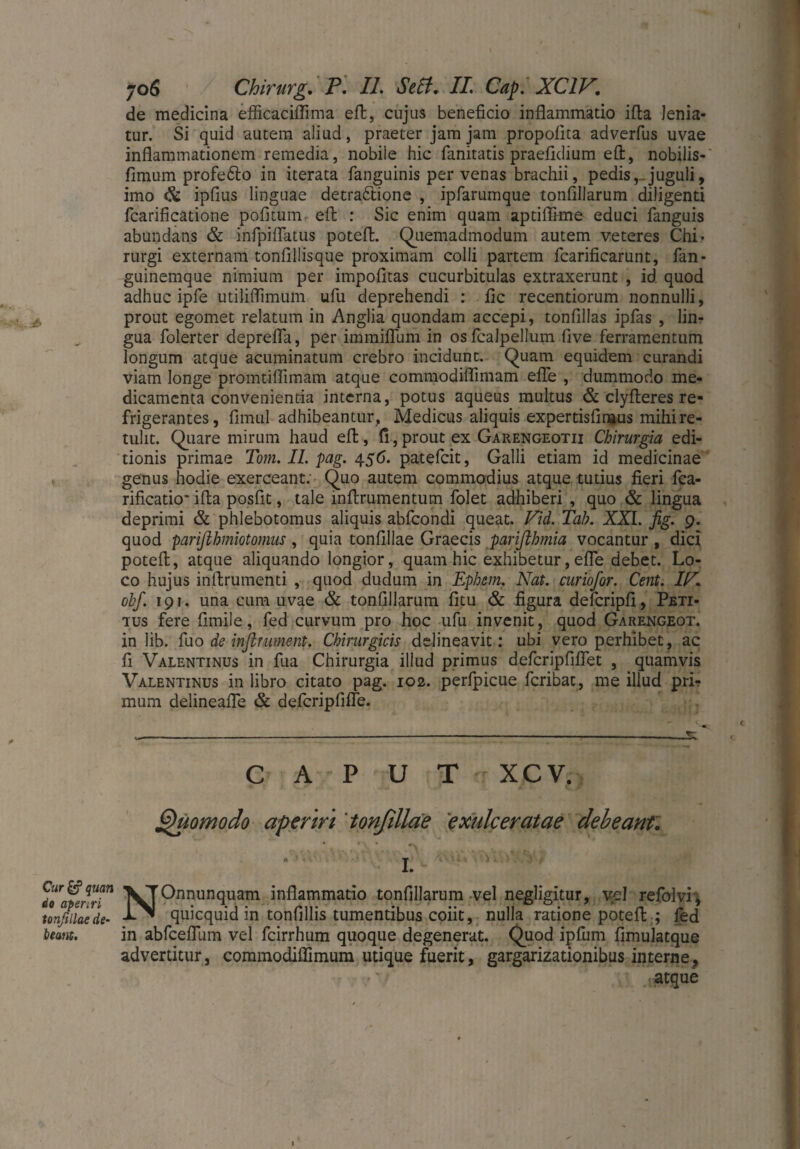 de medicina efficaciflima eft, cujus beneficio inflammatio ifta lenia¬ tur. Si quid autem aliud, praeter jam jam propofita adverfus uvae inflammationem remedia, nobile hic fanitatis praefidium eft, nobilis- fimum profe&o in iterata fanguinis per venas brachii, pedis, juguli, imo & ipfius linguae detractione , ipfarumque tonflllarum diligenti fcarificatione pofitum eft : Sic enim quam aptiflime educi fanguis abundans & infpiflatus potefl. Quemadmodum autem veteres Chi¬ rurgi externam tonfillisque proximam colli partem fcarificarunt, fan- guinemque nimium per impofltas cucurbitulas extraxerunt , id quod adhuc iple utiliflimum ufu deprehendi : fle recentiorum nonnulli, prout egomet relatum in Anglia quondam accepi, tonfillas ipfas , lin¬ gua folerter deprefla, per immiflum in osfcalpellum five ferramentum longum atque acuminatum crebro incidunt. Quam equidem curandi viam longe promtiflimam atque commodiflimam efle , dummodo me¬ dicamenta convenientia interna, potus aqueus multus & clyfteres re¬ frigerantes, fimul adhibeantur, Medicus aliquis expertisfinaus mihi re¬ tulit. Quare mirum haud eft, fi,prout ex Garengeotii Chirurgia edi¬ tionis primae Tom. II. pag. 456. patefeit, Galli etiam id medicinae genus hodie exerceant. Quo autem commodius atque tutius fieri fca- rificatio* ifta posfit, tale mftrumentum folet adhiberi , quo & lingua deprimi & phlebotomus aliquis abfeondi queat. Vid. Tah. XXL fig. 9. quod pariflhmiotornus , quia tonfillae Graecis parifthmia vocantur , dici poteft, atque aliquando longior, quam hic exhibetur, efle debet. Lo¬ co hujus inftrumenti , quod dudum in Ephem. Nat. curiofor. Cent. IN. obf. 191. una cum uvae & tonflllarum fitu & figura defcripfi, Peti¬ tus fere fimile, fed curvum pro hoc ufu invenit, quod Garengeot. in lib. fuo de inflr ument. Chirurgicis delineavit: ubi vero perhibet, ac fi Valentinus in fua Chirurgia illud primus defcripfifiet , quamvis Valentinus in libro citato pag. 102. perlpicue feribat, me illud prL mum delineafle & defcripfifle. CAPUT XCV. Quomodo aperiri 'tonfillae exulceratae debeant. do'atenri71 Onnunquam inflammatio tonflllarum vel negligitur, vel refolvi, tonfillae de- quicquid in tonfillis tumentibus coiit, nulla ratione poteft ; fed beant, in abfceflum vel fcirrhum quoque degenerat. Quod ipfum fimulatque advertitur, commodiflimum utique fuerit, gargarizationibus interne, , atque 1