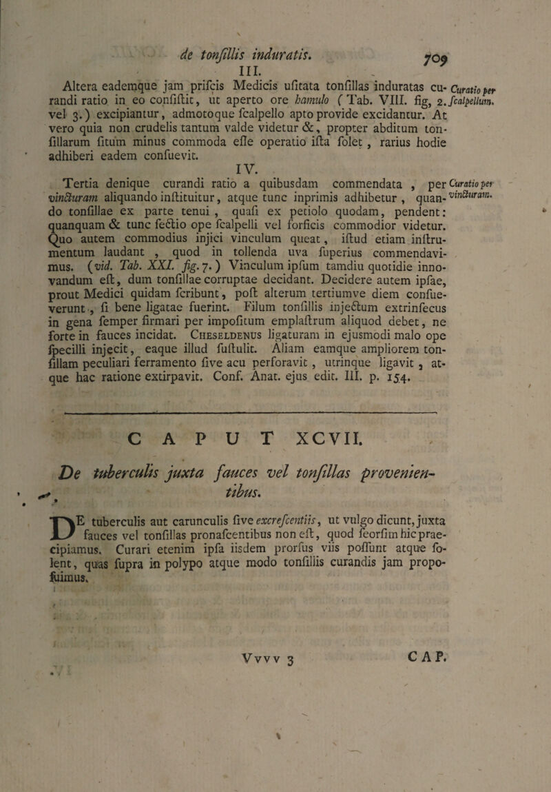de tonfillis induratis. 700 III. ~ . Altera eademque jam prilcis Medicis ufitata tonfillas induratas cu* Curatio per randi ratio in eo confidit, ut aperto ore hamulo ( Tab. VIII. fig, z.fiaipellm. vel 3.) excipiantur, admoto que fcalpello apto provide excidantur. At vero quia non crudelis tantum valde videtur &, propter abditum ton- filiarum litum minus commoda efle operatio ida folet , rarius hodie adhiberi eadem confuevit. IV. Tertia denique curandi ratio a quibusdam commendata , per Curatio per vinfituram aliquando indituitur, atque tunc inprimis adhibetur, quan- ’vin^lirm‘ do tondllae ex parte tenui , quad ex petiolo quodam, pendent: quanquam & tunc feflio ope fcalpelli vel forficis commodior videtur. Quo autem commodius injici vinculum queat, idud etiam indru- mentum laudant , quod in tollenda uva fuperius commendavi¬ mus. (vid. Tab. XXI. fig. 7.) Vinculum ipfum tamdiu quotidie inno¬ vandum ed, dum tondllae corruptae decidant. Decidere autem ipfae, prout Medici quidam fcribunt, pod alterum tertiumve diem confue- verunt , fi bene ligatae fuerint. Filum tonfillis inje£tum extrinfecus in gena femper firmari per impofitum empladrum aliquod debet, ne forte in fauces incidat. Cheseldenus ligaturam in ejusmodi malo ope fpecilli injecit, eaque illud fudulit. Aliam eamque ampliorem ton- fillam peculiari ferramento five acu perforavit , utrinque ligavit 3 at¬ que hac ratione extirpavit. Conf. Anat. ejus edit. III. p. 154. CAPUT XCVII. De tuberculis juxta fauces vel tonfillas provenien- * ^ tibus, . DE tuberculis aut carunculis five excrefcentiis, ut vulgo dicunt, juxta fauces vel tonfillas pronafcentibus noned, quod feorfim hic prae¬ cipiamus. Curari etenim ipfa iisdem prorfus viis poflunt atque fo- lent, quas fupra in polypo atque modo tondliis curandis jam propo- fuimus. Vvvv 3 C AP. % \
