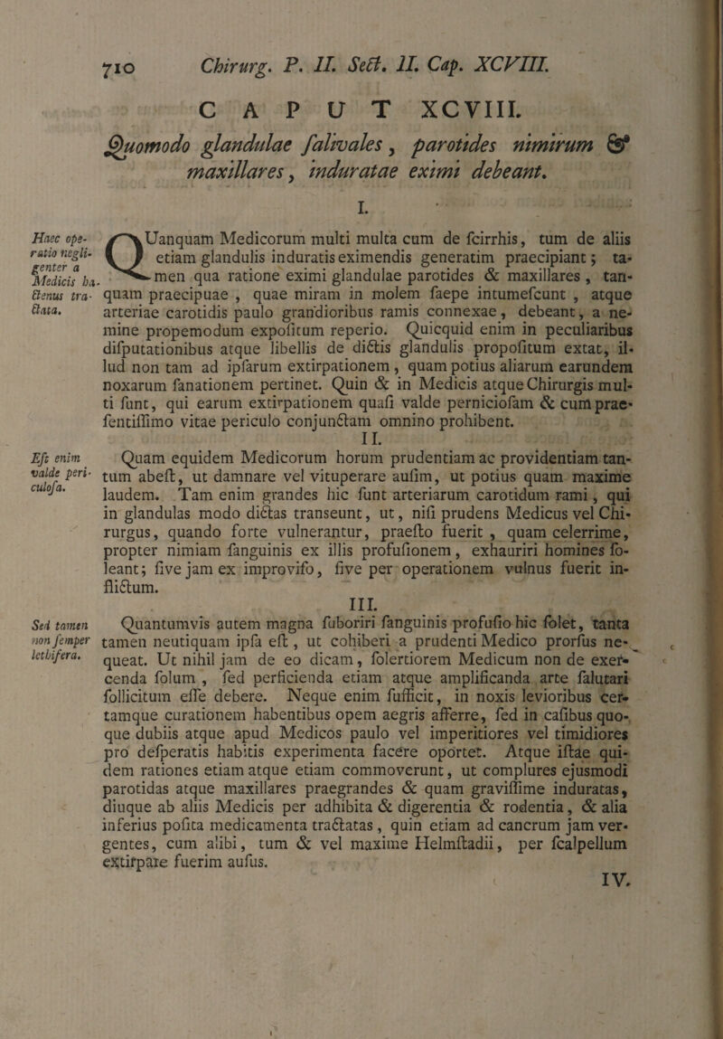 Haec ope¬ ratio negli- genter a Medicis ha Etenus tra¬ ctata. Efe enim valde peri- culofa. Sed tamen non femper letlifera. 710 Chirurg. P. II. Seit, II. Cap. XCVIII. CAPUT XCVIII. Quomodo glandulae falivales, parotides nimirum & maxillares, induratae eximi debeant. I QUanquam Medicorum multi multa cum de fcirrhis, tum de aliis etiam glandulis induratis eximendis generatim praecipiant; ta* ► men qua ratione eximi glandulae parotides & maxillares, tan- quam praecipuae , quae miram in molem faepe intumefcunt , atque arteriae carotidis paulo grandioribus ramis connexae, debeant, a ne¬ mine propemodum expolitum reperio. Quicquid enim in peculiaribus difputationibus atque libellis de di&is glandulis propofitum extat, il¬ lud non tam ad ipfarum extirpationem , quam potius aliarum earundem noxarum fanationem pertinet. Quin & in Medicis atque Chirurgis mul¬ ti funt, qui earum extirpationem quali valde perniciofam & cuittprae- fentiffimo vitae periculo conjungam omnino prohibent. II. Quam equidem Medicorum horum prudentiam ac providentiam tan¬ tum abelt, ut damnare vel vituperare aulim, ut potius quam maxime laudem. Tam enim grandes hic funt arteriarum carotidum rami, qui in glandulas modo didlas transeunt, ut, nili prudens Medicus vel Chi¬ rurgus, quando forte vulnerantur, praeito fuerit, quam celerrime, propter nimiam fanguinis ex illis profulionem, exhauriri homines fo- leant; live jam ex improvifo, five per operationem vulnus fuerit in- fliftum. III. Quantumvis autem magna fuboriri fanguinis profulio hic folet, tanta tamen neutiquam ipfa elt, ut cohiberi a prudenti Medico prorfus ne* _ queat. Ut nihil jam de eo dicam, folertiorem Medicum non de exeh* cenda folum , fed perficienda etiam atque amplificanda arte falutari follicitum elfe debere. Neque enim fufficit, in noxis levioribus cer- tamque curationem habentibus opem aegris afferre, fed in calibus quo¬ que dubiis atque apud Medicos paulo vel imperitiores vel timidiores pro defperatis habitis experimenta facere oportet. Atque illae qui¬ dem rationes etiam atque etiam commoverunt, ut complures ejusmodi parotidas atque maxillares praegrandes & quam graviffime induratas, diuque ab aliis Medicis per adhibita & digerentia & rodentia, & alia inferius polita medicamenta tra&atas, quin etiam ad cancrum jam ver¬ gentes, cum alibi, tum & vel maxime Helmltadii, per fcalpellum extirpaie fuerim aufus.