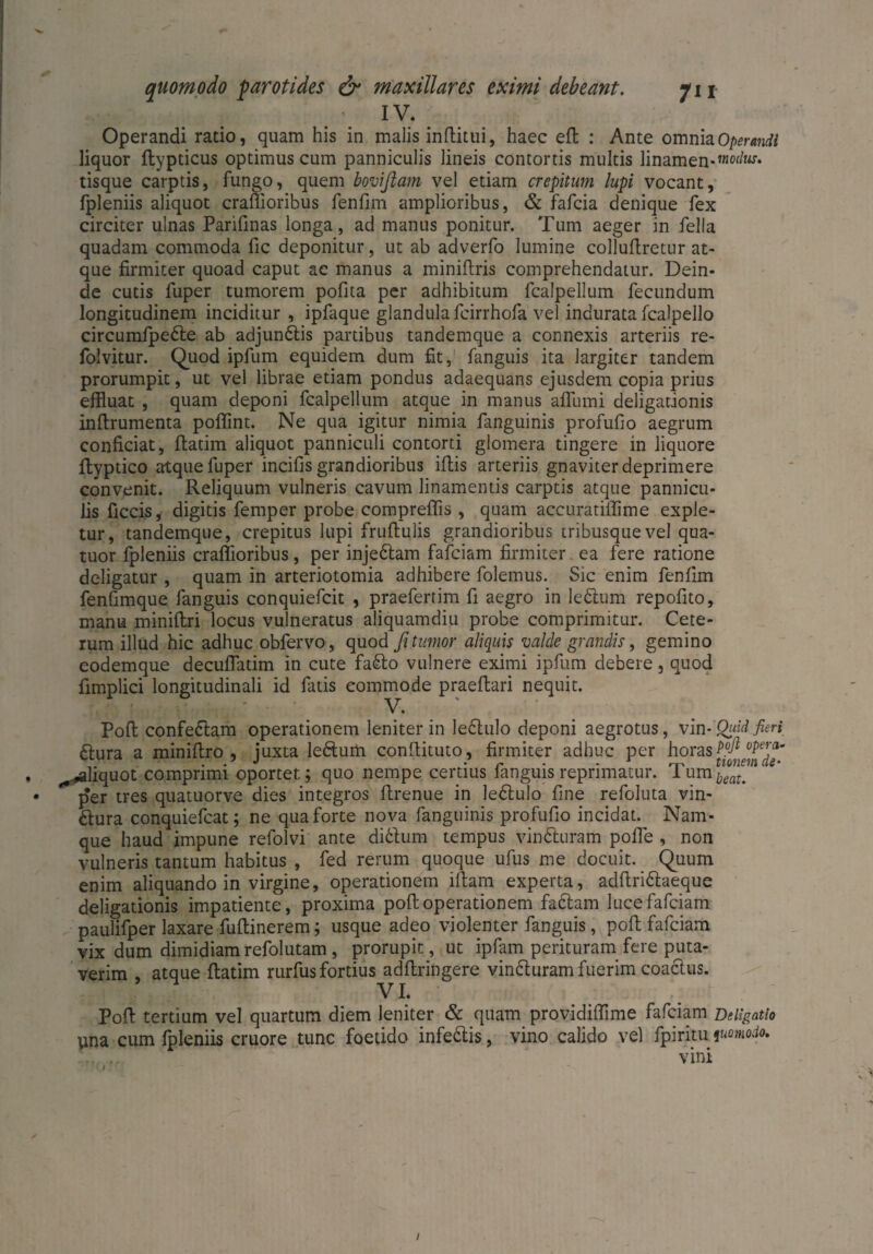 IV. Operandi ratio, quam his in malis inftitui, haec efb : Ante omnia Operandi liquor ftypticus optimus cum panniculis lineis contortis multis linamen-™0^ tisque carptis, fungo, quem boviftam vel etiam crepitum lupi vocant, fpleniis aliquot craflioribus fenfim amplioribus, & fafcia denique fex circiter ulnas Parifinas longa, ad manus ponitur. Tum aeger in fella quadam commoda fic deponitur, ut ab adverfo lumine colluflretur at¬ que firmiter quoad caput ac manus a miniftris comprehendatur. Dein¬ de cutis fuper tumorem pofita per adhibitum fcalpellum fecundum longitudinem inciditur , ipfaque glandula fcirrhofa vel indurata fcalpello circumipedle ab adjundtis partibus tandemque a connexis arteriis re- folvitur. Quod ipfum equidem dum fit, fanguis ita largiter tandem prorumpit, ut vel librae etiam pondus adaequans ejusdem copia prius effluat , quam deponi fcalpellum atque in manus afliimi deligationis inftrumenta poffint. Ne qua igitur nimia fanguinis profufio aegrum conficiat, flatim aliquot panniculi contorti glomera tingere in liquore ftyptico atque fuper incifis grandioribus illis arteriis gnaviter deprimere convenit. Reliquum vulneris cavum linamentis carptis atque pannicu¬ lis ficcis, digitis femper probe compreflis , quam accuratiffime exple¬ tur, tandemque, crepitus lupi fruftulis grandioribus tribusque vel qua- tuor fpleniis craflioribus, per injedtam fafciam firmiter ea fere ratione deligatur , quam in arteriotomia adhibere folemus. Sic enim fenfim fenfimque fanguis conquiefcit , praefertim fi aegro in ledtum repofito, manu miniftri locus vulneratus aliquamdiu probe comprimitur. Cete¬ rum illud hic adhuc obfervo, quod fi tumor aliquis valde grandis, gemino eodemque decuflatim in cute fadto vulnere eximi ipfum debere, quod fimplici longitudinali id fatis commode praeftari nequit. V. Pofl confedtam operationem leniter in ledtulo deponi aegrotus, vin-'Quid fieri dlura a miniflro , juxta ledtum conflituto, firmiter adhuc per horas , ^.«aliquot comprimi oportet; quo nempe certius fanguis reprimatur. Tumbl™m • per tres quatuorve dies integros flrenue in ledtulo fine refoluta vin- dlura conquiefcat; ne qua forte nova fanguinis profufio incidat. Nam¬ que haud impune refolvi ante ditium tempus vindturam pofle , non vulneris tantum habitus , fed rerum quoque ufus me docuit. Quum enim aliquando in virgine, operationem illam experta, adftridlaeque deligationis impatiente, proxima pofl; operationem faciam luce fafciam paulifper laxare fuflinerem; usque adeo violenter fanguis, pofl; fafciam vix dum dimidiamrefolutam, prorupit, ut ipfam perituram fere puta¬ verim , atque flatim rurfusfortius adftringere vindturam fuerim coactus. VI. Pofl tertium vel quartum diem leniter & quam providiflime fafciam Deligatio una cum fpleniis cruore tunc foetido infedtis, vino calido vel fpiritu fuomodo. ... vini /