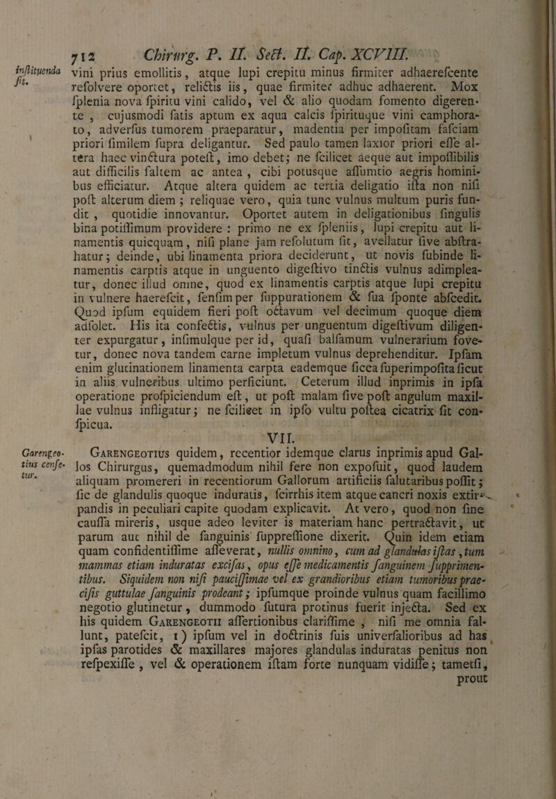inßityenda fit. » Garengeo- tius cenfiz- tur. 712 Chirurg. P. II. Seit. II Cap. XCV1IL vini prius emollitis, atque lupi crepitu minus firmiter adhaerefcente refolvere oportet, reli&is iis, quae firmiter adhuc adhaerent. Mox Iplenia nova fpiritu vini calido, vel & alio quodam fomento digeren« te , cujusmodi fatis aptum ex aqua calcis Ipirituque vini camphora- to, adverfus tumorem praeparatur, madentia per impolitam fafciam priori fimiiem fupra deligantur. Sed paulo tamen laxior priori eile al¬ tera haec vindlura poteft, imo debet; ne fcilicet aeque aut impoffibilis aut difficilis faltem ac antea , cibi potusque afiiimtio aegris homini¬ bus efficiatur. Atque altera quidem ac tertia deligatio ifta non nili poft alterum diem ; reliquae vero, quia tunc vulnus multum puris fun¬ dit , quotidie innovantur. Oportet autem in deligationibus fingulis bina potiflimum providere : primo ne ex fpleniis, lupi crepitu aut li¬ namentis quicquam , nifi plane jam refolutum fit, avellatur five abftra- hatur; deinde, ubi linamenta priora deciderunt, ut novis fubinde li¬ namentis carptis atque in unguento digeflivo tinftis vulnus adimplea¬ tur, donec illud omne, quod ex linamentis carptis atque lupi crepitu in vulnere haerefcit, fenfim per fuppurationem & fua fponte abfcedit. Quod ipfum equidem fieri poft obtavum vel decimum quoque diem adfolet. His ita confe£tis, vulnus per unguentum digeftivum diligen¬ ter expurgatur, infimulque per id, quafi balfamum vulnerarium fove¬ tur, donec nova tandem carne impletum vulnus deprehenditur. Ipfam enim glutinationem linamenta carpta eademque ficcafuperimpofitaficut in aliis vulneribus ultimo perficiunt. Ceterum illud inprimis in ipfa operatione profpiciendum eft, ut poft malam five poft angulum maxil¬ lae vulnus infligatur; ne fciliset in ipfo vultu poftea cicatrix fit con- Ipicua. vir. Garengeotius quidem, recentior idemque clarus inprimis apud Gal¬ los Chirurgus, quemadmodum nihil fere non expofuit, quod laudem aliquam promereri in recentiorum Gallorum artificiis falutaribuspoflit; fic de glandulis quoque induratis, fcirrhisitem atque cancri noxis extir1^ pandis in peculiari capite quodam explicavit. At vero, quod non fine caufla mireris, usque adeo leviter is materiam hanc pertra6lavit, ut parum auc nihil de fanguinis fuppreflione dixerit. Quin idem etiam quam confidentiflime afleverat, nullis omnino, cum ad glandulasißas,tum mammas etiam induratas excifas, opus effie medicamentis fanguinem fupprimen- tibiis. Siquidem non nifi paucijfimae vel ex grandioribus etiam tumoribus prae- cifis guttulae fanguinis prodeant; ipfumque proinde vulnus quam facillimo negotio glutinetur, dummodo futura protinus fuerit inje&a. Sed ex his quidem Garengeotii aflertionibus clariftime , nifi me omnia fal¬ lunt, patefeit, i) ipfum vel in do6trinis fuis univerfalioribus ad has ipfas parotides & maxillares majores glandulas induratas penitus non refpexifle , vel & operationem iftam forte nunquam vidifie; tametfi, prout