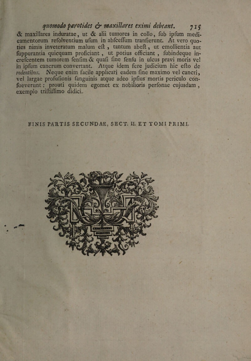 quomodo parotides & maxillares eximi debeant. 71 £ & maxillares induratae, ut & alii tumores in collo, fub ipfum medi¬ camentorum refolventium ufum in abfceflum tranfierunt. At vero quo¬ ties nimis inveteratum malum efi: , tantum abeft, ut emollientia aut fuppurantia quicquam proficiant , ut potius officiant , fubindeque in* crefcentem tumorem fenfim & quafi fine fenfu in ulcus pravi moris vel in ipfum cancrum convertant. Atque idem fere judicium hic efio de rodentibus. Neque enim facile applicari eadem fine maximo vel cancri, vel largae profufionis fanguinis atque adeo ipfius mortis periculo con- fueverunt: prouti quidem egomet ex nobilioris perfonae cujusdam , exemplo triftifiimo didici. FINIS PARTIS SECUNDAE, SKCT. II. ET TOMI PRIMI. I » I