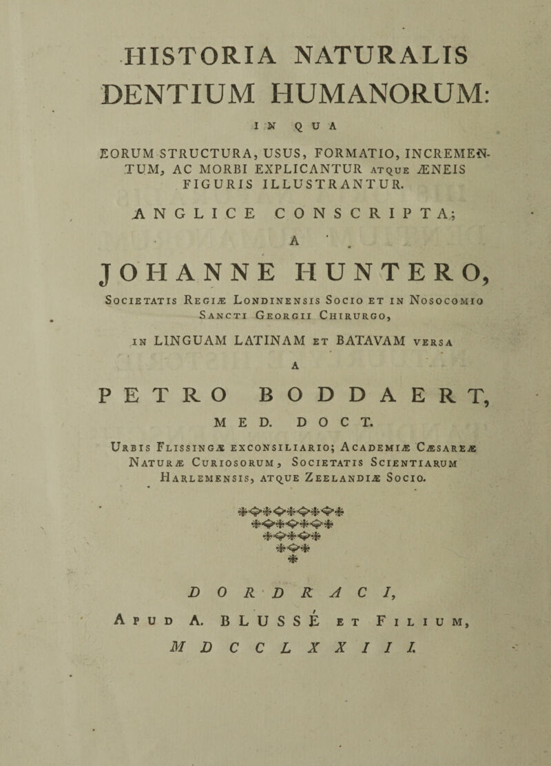 DENTIUM HUMANORUM: )I .N QUA EORUM STRUCTURA, USUS, FORMATIO, INCREMEN- TUM; AC MORBI EXPLICANTUR atque iENEIS FIGURIS ILLUSTR ANTUR. ANGLICE CONSCRIPT A; A 0 JOHANNE HUNTER O, S O C IE TAT IS REGIiE LoNDINENSIS SoCIO ET IN NoSOCGMIO Sancti GeORgii Chirurgo, in LINGUAM LATINAM et BATAVAM versa • • f i A PETRO BODDAERT, MED. D O C T. Urbis Flissing,® exconsiliario; Academic C/esareje NaTURJE CuRIOSORUM, SoCIETATIS SciENTIARUM Harlemensis, atque Zeelandia2 Socio. - * D 0 R- D R A C /, Apud A. BLUSSE et Filium, MBCCLXXIII.