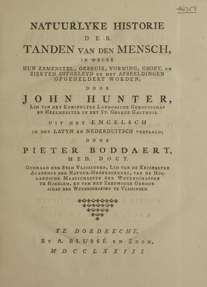 NATUURLYKE HISTORIE DER TANDEN van den MENSCH, IN WELKE HUN ZAMENSTEL, GEBRUIK, VORMING, GROEY, en ZIEKTEN UITGELEYD en met AFBEELDINGEN OPGEHELDERT WORDEN, DOOR JOHN HUNTER, Lid van het KoninglYke Londonsche Genootschap EN HEELMEESTER IN HET S T. GEORGE GaSTHUIS, UIT HET ENGELSCH in het LATYN en NEDERDUITSCH vertaald; DOOR PIETER BODDAERT, MED. D O C T. OUDRAAD DER STAD VlISSINGEN, LlD VAN DE KeIZERLYKE ACADEMIE DER NATUUR-ONDERZOEKERS , VAN DE H O L- LANDSCHE MAATSCHAPPYE DER W E T E N S C H A P PE N TE HAERLEM, EN VAN HET ZEEUWSCHE GENOOT- SCHAP DER WETENSCHAPPEN TE VLISSINGEN. **&&&*<>**&% * T E DORDRECHT, By A. BLUSSE en Zoon,