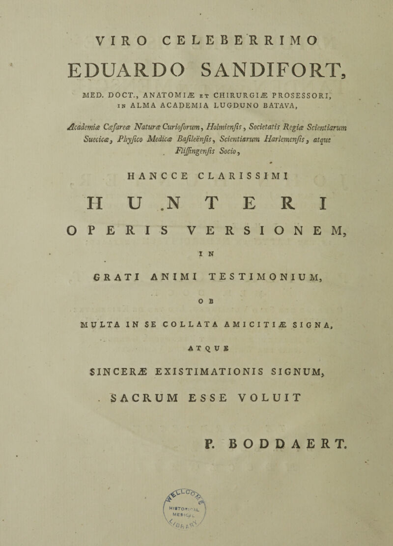 VIRO CELEBERRIMO EDUARDO SANDIFORT, MED. DOCT., ANATOMIC et CHIRURGIjE PROSESSORI, in ALMA ACADEMIA LUGDUNO BATAVA, Academia Cafarea Natura Curioforum, Holmienfis, Societatis Regia Scientiarum Suecica3 Phyfico Medica Bafileenfis, Scientiarum Harlemenfis 3 atqiie Flijjingenjts Socio, HANCCE CLARISSIMI * < II U .N T E R I OPERIS VERSIONEM, I N GR ATI ANIMI TESTIMONIUM, o B * - * ' * 4 MULT A IN SE COLLATA A M I C I T I £ SIGN A, A T q U E SINCERE EXISTIMATIONIS SIGNUM, . SACRUM ESSE VOLUIT P. BODDAERT,