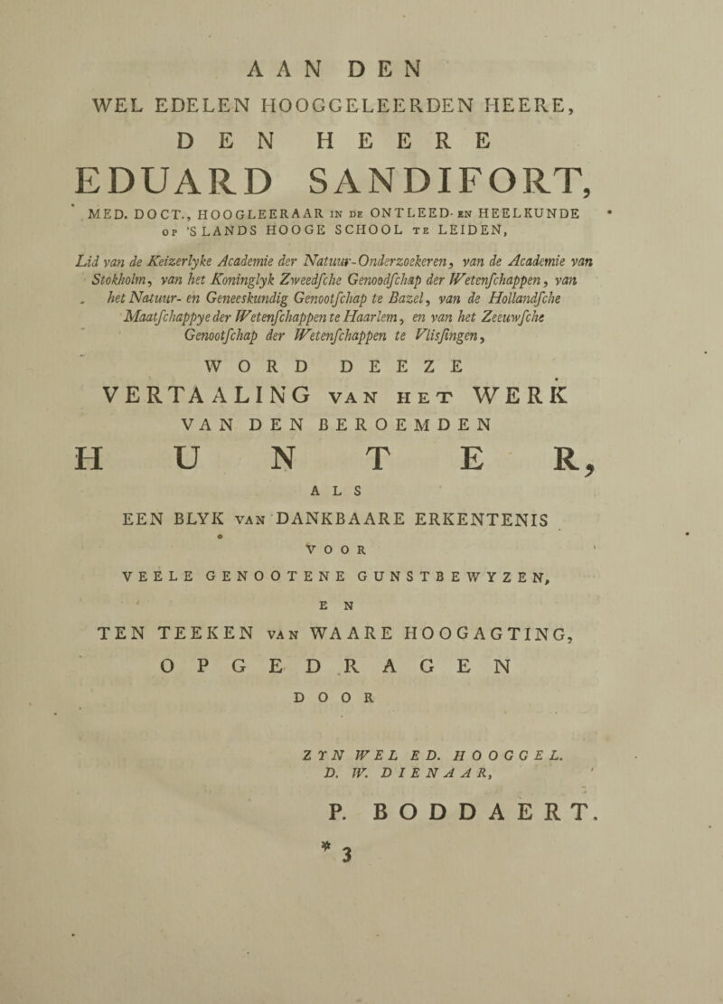 WEL EDELEN HOOGGELEERDEN HEERE, s DEN HEERE EDUARD SANDIFORT, MED. DOCT., HOOGLEERAAR in de ONTLEED-en HEELKUNDE op ’SLANDS HOOGE SCHOOL te LEIDEN, Lid van de Keizerlyke Academie der Natuur-Onderzoekeren, van de Academie van Stokholm, van het Koninglyk Zweedfche Genoodfchap der IVetenfchappen, van hetNatuur- en Geneeskundig Genootfchap te Bazel, van de Hollandfche Maatfchappye der JVetenfchappente Haarlem, en van het Zeeuwfche Genootfchap der JVetenfchappen te Vlisfmgen, WORD DEEZE VERTA ALING va n het WERK VAN DEN J3EROEMDEN H U N T E R, A L S EEN BLYK van DANKBAARE ERKENTENIS O V O O R VEELE GENOOTENE GUNSTBEWYZEN, E N TEN TEEKEN van WAARE HOOGAGTING, OPGEDRAGEN DOOR Z Y N WEL ED. H 0 O G G E L. D. W. D I E N A A Rt P. BODDAERT, * 3