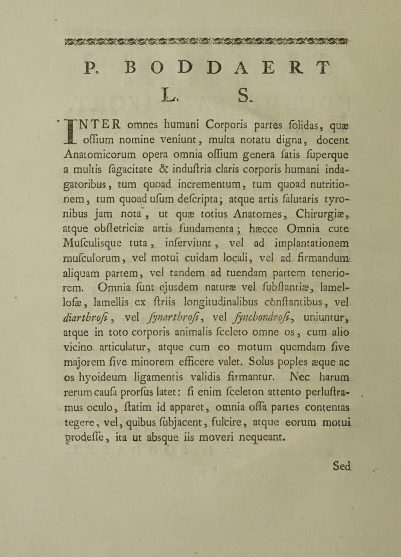 - . I INTER omnes humani Corporis partes folidas, quae offium nomine veniunt, multa notatu digna, docent. Anatomicorum opera omnia odium genera fatis fuperque a multis lagacitate & induflria Claris corporis humani inda- gatoribus, turn quoad incrementum, turn quoad nutrition nem, turn quoad ufum defcripta; atque artis falutaris tyro- nibus jam nota , ut quae totius Anatomes, Chirurgiae, atque obfletriciae artis fundamenta; haecce Omnia cute Mufculisque tuta , inferviunt , vel ad implantationem mufculorum, vel motui cuidam locali, vel ad firmandum aliquam partem, vel tandem ad tuendam partem tenerio- rem. Omnia funt ejusdem nature vel fubflantiae, lamel- lofe, lamellis ex flriis longitudinalibus conflantibus, vel diarthrofi, vel fynarthroji, vel fynchondrofiuniuntur, atque in toto corporis animalis fceleto omne os, cum alio vicino, articulatur, atque cum eo motum quemdam five majorem five minorem efficere valet. Solus poples aeque ac os hyoideum ligament is validis firmantur, Nec harum rerum caufa prorfus latet: fi enim fceleton attento perluftra- mus oculo, flatim id apparet, omnia ofla partes contentas tegere, vel, quibus fubjacent, fultire, atque eorum motui prodefle, ita ut absque iis moveri nequeant. Sed