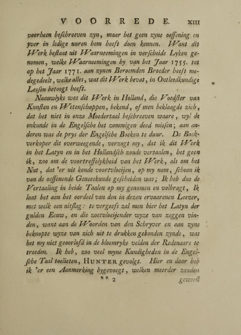 voorheen befcbreeven zyn, maar bet geen zyne oejfening en yver in ledige uuren hem heeft doen kennen. pPrnt dit pP^erk beftaat nit PPaarneetningen in verfcbeide Lyken ge- nomen, welke PPaarneemingen by van bet Jaar 17^5. tot op bet Jaar 1771. aan zynen Beroemden Broeder heeft me- degedeelt, welke alles 5 wat dit pf^erk bevat, in Ontleedkundige Lesjen betoogt heeft. Naauwlyks was dit pprerk in Holland, die ProedJler van Kanften en PPetenfcbappen, bekend, of men beklaagde zich % dat bet niet in onze Moedertaal befcbreeven waare, wyl de onkunde in de Engelfcbe bet zommigen deed mis fen; aan an- deren was de prys der Engelfcbe Boeken te dunr. De Bosk* verkoper dit overweegende, verzogt my, ik dit pf^erk in bet Latyn en in bet Hollandfcb zoude vertaalen, bet geen ik, 200 0?;z de voortrejfelykbeid van bet PPerk^ als om bet Nut, dat 5er nit konde voortvloeijen, op my nam, fchoon ik van de oejfenende Geneeskunde gefebeiden was; Ik beb dus de Pertaaling in beide Taalen op my genomen en volbragt, /£ laat bet aan bet oordeel van den in dezen ervaarenen Leezer, m3/ welk een uitflag: te vergeefs zal men bier bet Latyn der gulden Eeuw, en die zoetvloeijender wyze van zeggen vin- den y want aan de JPoorden van den Scbryver en aan zyne beknopte wyze van zich uit te drukken gebonden zynde, was bet my niet geoorlofd in de bloemryke velden der Redenaars te treeden. Ik beb, zoo veel myne Kundigbeden in de Engel¬ fcbe Taal toelieten) Hunter^W^. Hier en daar beb ik 5er een Aanmerking bygevoegt, welken meerder zouden