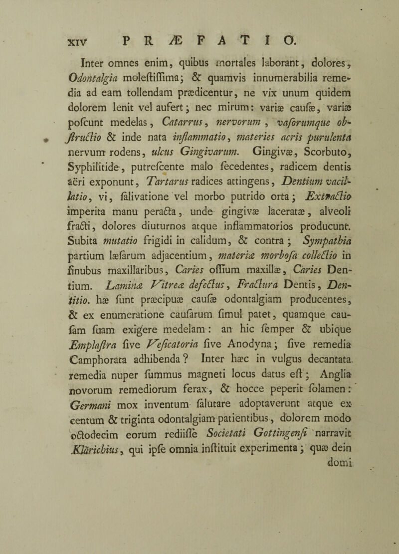 Inter omnes enim, quibus mortales Iaborant, dolores. Odontalgia moleftiflima; & quamvis innumerabilia reme* dia ad earn tollendam praedicentur, ne vix unum quidem dolorem lenit vel aufert; nec mirum: variae caufae, variae pofcunt medelas, Catarrus, nervorum , vaforumque ob- Jlrudio & inde nata inflammation materies acris purulenta nervum rodens, ulcus Gingivarum. Gingivae, Scorbuto, Syphilitide, putrefcente malo fecedentes, radicem dentis aeri exponunt, Tartarus radices attingens, Dentium vacil¬ lation vi, falivatione vel morbo putrido orta; Extmdlio imperica manu perafta, unde gingivae laceratae, alveoli- fra6fi, dolores diuturnos atque inflammatorios producunlr. Subita mutatio frigidi in calidum, & contra; Sympathia partium laefarum adjacentium, materia morbofa colledlio in finubus maxillaribus, Caries offium maxillae. Caries Den¬ tium. Lamina J^itrea defedlus, FraElura Dentis, Den- titio. hae funt praecipuae caufe odontalgiam producentes, & ex enumeratione caufarum fimul patet, quamque cau- lam foam exigere medelam : an hie temper & ubique Emplaflra five V'efecatoria five Anodyna; five remedia Camphorata adhibenda? Inter haec in vulgus decantata, remedia nuper fummus magneti locus datus eft ; Anglia novorum remediorum ferax, & hocce peperit folamen: Germani mox inventum: falutare adoptaverunt atque ex centum & triginta odontalgiam patientibus, dolorem modo ofilodecim eorum rediilTe Societati Gottingenfi narravit JOarichius, qui ipfe omnia inftituit experimenta; quae dein domi