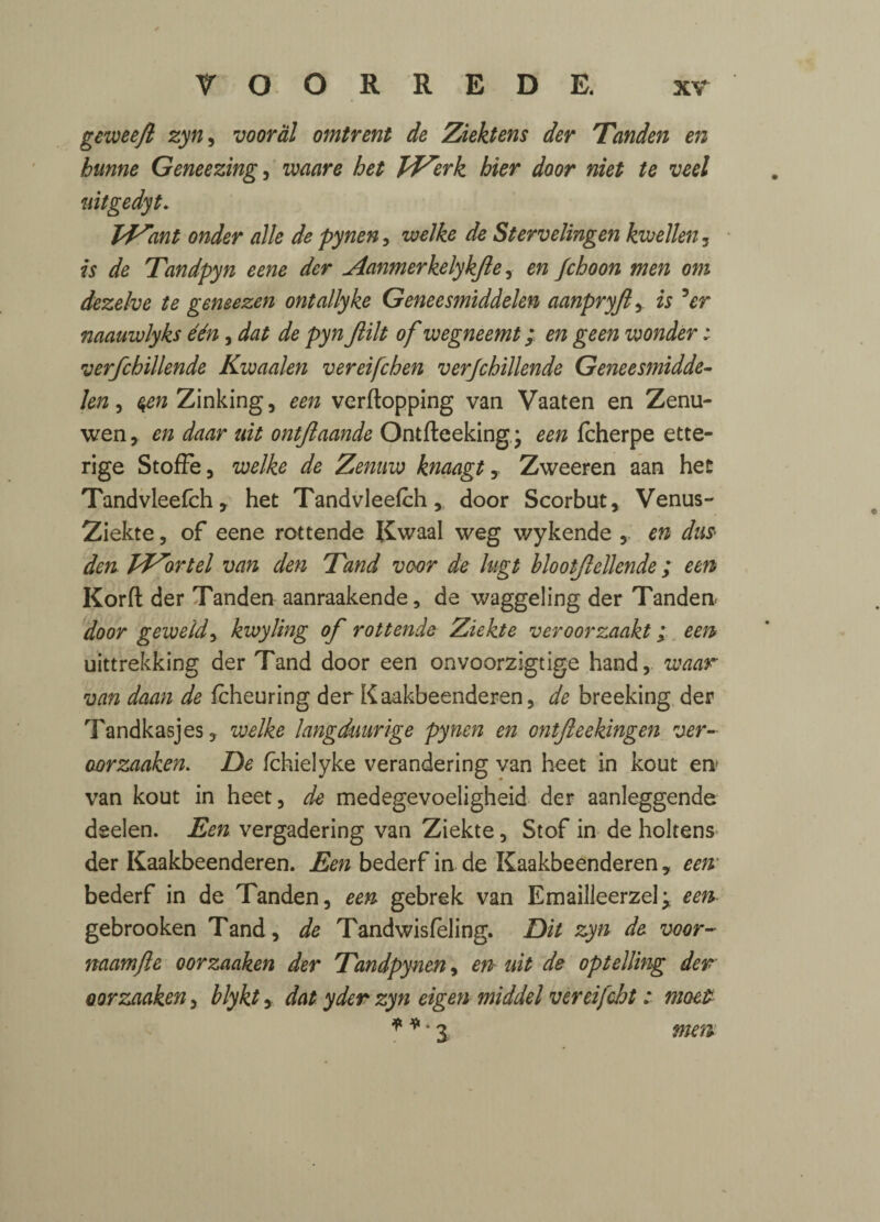 geweefl zyn, vooral omtrent de Ziektens der Tanden en bunne Geneezing, •mare bet JdZerk bier door niet te veel uitgedyt. Vf^ant onder alle de pynen, welke de Stervelingen kwellen , is de Tandpyn eene der Aanmerkelykjle, en fcboon men om dezelve te geneezen ontallyke Geneesmiddelen aanpryfi,. is 5er naauwlyks een, de pyn Jlilt of wegneemt; en geen wonder : verfcbillende Kwaalen vereifchen verfcbillende Geneesmidde¬ len , ^rcZinking, ^ verflopping van Vaaten en Zenu- wen, en daar uit ontftaande Ontfteeking.j een fcherpe ette- rige Stoffe, welke de Zenuw knaagt Zweeren aan het Tandvleefch, het Tandvleefch, door Scorbut, Venus- Ziekte, of eene rottende Rwaal weg wykende ,. en dus> den pf^ortel van den Tand voor de lugt blootjlellende; een Korft der Tanden aanraakende, de waggeling der Tanden door geweid, kwyling of rottende Ziekte veroorzaakt; een uittrekking der Tand door een onvoorzigtige hand, waar van daan de fcheuring der Kaakbeenderen, de breeking der Tandkasjes, welke langdmrige pynen en ontfteekingen ver- oorzaaken. De fchielyke verandering van heet in kout en van kout in heet, de medegevoeligheid der aanleggende deelen. Een vergadering van Ziekte, Stof in de holtens der Kaakbeenderen. Een bederf in de Kaakbeenderen * een bederf in de Tanden, een gebrek van Emailleerzel; een- gebrooken Tand, de Tandwisfeling. Dit zyn de voor- naamfte oorzaaken der Tandpynen, en uit de optelling der oorzaaken, blykt, datyder zyn eigen middel vereifcbt: moet * *4 3 men