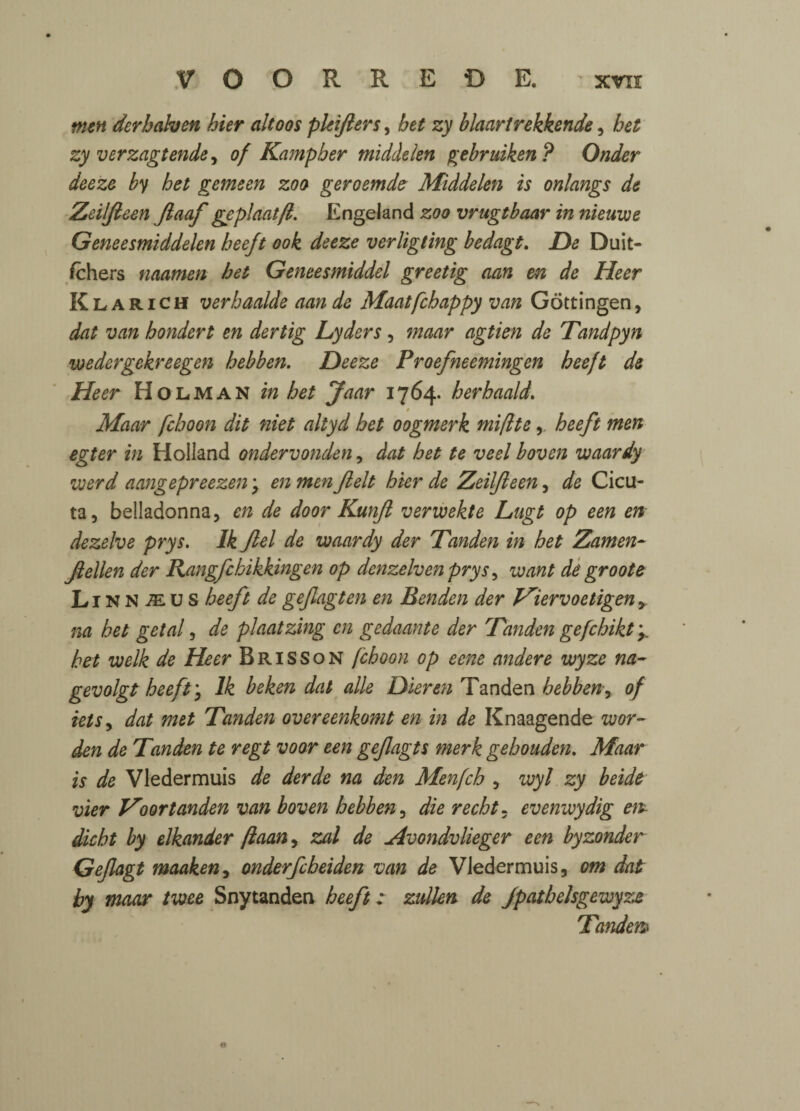 men dcrbahen bier altoos pkijlers, bet zy blaartrekkende, bet zy verzagtende, of Kampber middelen gebruiken ? Onder deeze by bet gemeen zoo geroemde Middelen is onlangs de Zeilfleen fiaaf geplaatfl. Engeland zoo vrugtbaar in nieuwe Geneesmiddelen beeft ook deeze verligting bedagt. De Duit- fchers naamen bet Geneesmiddel greetig nan en de Heer Klarich verbaalde aan de Maat[chappy van Gottingen, dat van hondert en dertig Lyders, maar agtien de Tandpyn wedergekreegen bebben. Deeze Proefneemingen beeft de Heer Holman in bet Jaar 1764. herhaald. t Maar fcboon dit niet altyd bet oogmerk mifttebeeft men egter in Holland ondervonden, dat bet te veel boven waardy werd aangepreezen j en men Jlelt bier de Zeilfleen, de Cicu- ta, belladonna, en de door Kunjl verwekte Lugt op een en dezelve prys. Ik Jlel de waardy der Tanden in bet Zamen- Jlellen der Rangfcbikkingen op denzelvenprys, want de' groote LinN-^us beeft de gefagten en Benden der Hiervoetigen> na bet getal, de plaatzing en gedaante der 'Tanden gefchikt y bet welk de Heer Brisson fcboon op eene andere wyze na- gevolgt beeft * Ik beken dal die Dieren Tanden bebben, of ielSy dat met Tanden overeenkomt en in de Knaagende war¬ den de Tanden te regt voor een gefagts merk gebouden. Maar is de Vledermuis de derde na den Menfcb , wyl zy beide vier Hoortanden van boven bebben, die recht. evenwydig em dicbt by elkander flaan, zal de Avondvlieger een byzonder Gefagt maaken, onderfcbeiden van de Vledermuis, om dat by maar twee Snytaaden beeft: zullen de Jpatbelsgewyze Tandem