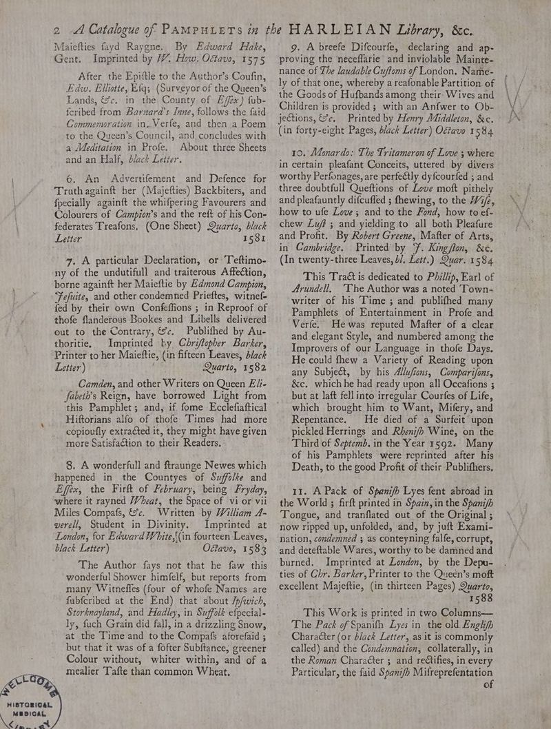 HISTORICAL MEDICAL eee pr) Maiefties fayd Raygne, By Edward Hake, Gent. Imprinted by 7. How. Octave, 1575 After the Epiftle to the Author’s Coufin, Edw. Ellotte, Eig; (Surveyor of the Queen’s Lands, &amp;c. in the County of Effex) fub- icribed from Barnard’s Inne, follows the faid Commemoration in..Verfe, and then a Poem to the Queen’s Council, and concludes with a Meditation in Profe. About three Sheets and an Half, black Letter. £ 6. An Advertifement and Defence for Truth againft her (Majefties) Backbiters, and {pecially againft the whifpering Favourers and Colourers of Campion’s and the reft of his Con- federates Treafons, (One Sheet) Quarto, black Leiter 1581. 47. A particular Declaration, or Teftimo- ny of the undutifull and traiterous Affection, borne againft her Maieftie by Edmond Campion, Fefuite, and other condemned Prieftes, witnef- fed by their own Confeffions ; in Reproof of thofe flanderous Bookes and Libells delivered out to the Contrary, &amp;c. Publifhed by Au- thoritie, Imprinted by Chriffopher Barker, Printer to her Maieftie, (in fifteen Leaves, black Letter) see Quarto, 1582 Camden, and other Writers on Queen Eli- fabeth’s Reign, have borrowed Light from this Pamphlet ; and, if fome Ecclefiaftical Hiftorians alfo of thofe Times had more copioufly extracted it, they might have given more Satisfaction to their Readers. 8. A wonderfull and ftraunge Newes which happened in the Countyes of Suffolke and Effex, the Firft of February, being Fryday, where it rayned Wheat, the Space of vi or vii Miles Compafs, &amp;c. Written by William A- verell, Student in Divinity. Imprinted at London, for Edward White,{(in fourteen Leaves, black Letter) Oétavo, 1583 The Author fays not that he faw this wonderful Shower himfelf, but reports from many Witneffes (four of whofe Names are fubfcribed at the End) that about Jp/wich, Storknayland, and Hadley, in Suffolk efpecial- ly, fuch Grain did fall, in a drizzling Snow, at the Time and tothe Compafs aforefaid ; but that it was of a fofter Subftance, greener Colour without, whiter within, and of a mealier Tafte than common Wheat. 9. A breefe Difcourfe, declaring and ap- proving the neceflarie and inviolable Mainte- nance of The laudable Cuftoms of London, Name- the Goods of Hufbands among their: Wives and Children is provided ; with an Anfwer to Ob- jections, &amp;c, Printed by Henry Middleton, &amp;c. (in forty-eight Pages, black Letter) Oftave 1584. 10. Maonardo: The Tritameron of Love ; where in certain pleafant Conceits, uttered by divers worthy Perfonages, are perfectly dyfcourfed ;.and three doubtfull Queftions of Love moft pithely and pleafauntly difcufled ; fhewing, to the W/e, how to ufe Love; and to the Fond, how to ef- chew Luff ; and yielding to all both Pleafure and Profit. By Robert Greene, Mafter of Arts, in Cambridge. Printed by F. Kingflon, &amp;c. (In twenty-three Leaves, /, Lett.) Quar. 1584. This Tra is dedicated to Phillip, Ear] of Arundell, ‘The Author was a noted Town- writer of his Time ; and publifhed many Pamphlets of Entertainment in Profe and Verfe. He was reputed Mafter of a clear and elegant Style, and numbered among the Improvers of our Language in thofe Days. He could fhew a Variety of Reading upon any Subject, by his Allufions, Comparifons, &amp;c. which he had ready upon all Occafions ; but at laft fell into irregular Courfes of Life, which brought him to Want, Mifery, and Repentance. He died of a Surfeit upon pickled Herrings and Rheni/b Wine, on the Third of Septem. in the Year 1592. Many of his Pamphlets were reprinted after his Death, to the good Profit of their Publifhers, 11. A Pack of Spani/b Lyes fent abroad in the World ; firft printed in Spain, in the Spanifh Tongue, and tranflated out of the Original ; now ripped up, unfolded, and, by juft Exami- nation, condemned ; as conteyning falfe, corrupt, and deteftable Wares, worthy to be damned and burned. Imprinted at London, by the Depu- ties of Chr. Barker, Printer to the Quecn’s moft excellent Majeftie, (in thirteen Pages) Quarto, 1588 This Work is printed in two Columns— Character (or black Letter, as it is commonly called) and the Condemnation, collaterally, in the Roman Chara€ter ; and rectifies, in every Particular, the faid Spani/h Mifreprefentation of
