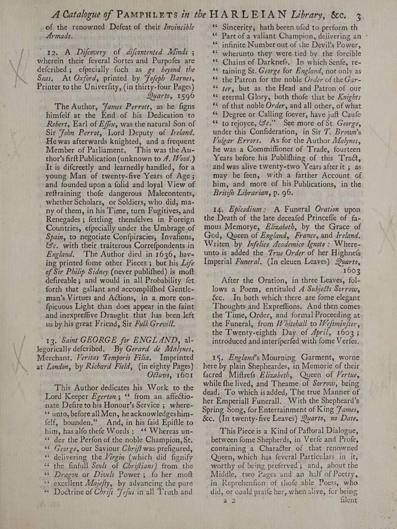 of the renowned Defeat of their Jrvincible Armado. 12. A Difcovery of difcontented Minds ; wherein their feveral Sortes and Purpofes are defcribed ; efpecially fuch as go beyond the Seas. At Oxford, printed by Fafeph Barnes, Frinter tothe Univerfity, (in thirty-four Pages) Quarto, 1596 The Author, James Perrott, as he figns himfelf at the End of his Dedication to - Robert, Earl of Effex, was the natural Son of Sir ‘John Perrot, Lord Deputy of Ireland, . He was afterwards knighted, and a frequent Member of Parliament. This was the Au- thor’s firft Publication (unknown to 4, Wood.) It is difcreetly and learnedly handled, for a young Man of twenty-five Years of Age; and founded upon a folid and loyal View of reftraining _thofe dangerous Malecontents, whether Scholars, or Soldiers, who did, ma- ny of them, in his Time, turn Fugitives, and Renegades ; fettling themfelves in Foreign Countries, efpecially under the Umbrage of Spain, to negotiate Confpiracies, Invafions, &%c. with their traiterous Correfpondents .in England, ‘The Author died in 1636, hav- ing printed fome other Pieces ; but his Lee of Sir Philip Sidney (never publifhed) is moft defireable ; and would in all Probability fet forth that gallant and accomplifhed Gentle- man’s Virtues and Actions, in a more con- fpicuous Light than does appear in the faint and inexpreflive Draught that has been left us by his great Friend, Sir Fulk Grevill. 13. Saint GEORGE for ENGLAND, al- legorically defcribed. By Gerard de Malynes, Merchant. Veritas Temporis Filia. Imprinted Offavo, 1601 This Author Psi his Work to the Lord Keeper Egerton; ‘* from an. affedtio- nate Defire to his Honour’s Service ; where- “* unto, before all Men, he acknowledgeshim- felf, bounden.” And, in his faid Epiftle to him, has alfo thefe Words; ‘* Whereas un- *¢ der the Perfon.of the noble Champion, St. *© (George, our Saviour Chri/? was prefigured, ** delivering the Virgin (which did fignify the finfull Sowls of Chriffians) from the Dragan or Divels Power; fo her moft ‘* excellent Adajefty, by advancing the pure “© Doctrine of Chrift “fefus in all Truth and “ nw é wn“ . n ‘* Sincerity, hath beeen ufed to perform th ‘* Part of a valiant Champion, delivering an ° ** infinite Number out of the Devil’s Power, ‘* wherunto they were tied by the forcible *¢ Chains of Darknefs.: In which Senfe, re- ** taining St. George for England, not only as ‘© the Patron for the noble Order of the Gar- *¢ ter, but as the Head and Patron of our *¢ eternal Glory, both thofe that be Knights *¢ of that noble Order, and all other, of what “¢ Degree or Calling foever, have juft Caufe “6 to rejoyce, Sc.” See more of St. George, under this Confideration, in Sir Z. Brown’s Vulgar Errors. As for the Author AZalynes, he was a Commiffioner of Trade, fourteen Years before his Publifhing of this Tract, and was alive twenty-two Years after it ; as may be feen, with a farther Account of him, and more of his Publications, in the Britifo Librarian, p. 96. 14. Epicedium: A Funeral Oration upon the Death of the late deceafed Princeffe of fa- mous Memorye, Elizabeth, by the Grace of God, Queen of England, France, and Ireland. Writen by Infelice Academico Ignoto: Where- unto.is added the True Order of her Highnets Imperial Funeral. (In eleuen Leaves) Quarto, 1603 After the Oration, in three Leaves, fol- lows a Poem, entituled 4 Subjects Sorrow, &c. In both which there are fome elegant Thoughts and Expreffions. And then comes the Time, Order, and formal Proceeding at the Funeral, from Whitehall to Weftminjier, the Twenty-eighth Day of April, 1603 ; introduced and interfperfed with fome Verfes, 15. England’s Mourning Garment, worne here by plain Shepheardes, in Memorie of their facred Miftrefs Elizabeth, Queen of Vertue, while fhe lived, and Theame of Sorrow, being dead. To which isadded, The true Manner of her Emperiall Funerall. With the Shepheard’s Spring Song, for Entertainment of King Fames, &c. (In twenty-five Leaves) Quarto, no Date. This Piece is a Kind of Paftoral Dialogue, between fome Shepherds, in Verfe and Profe, containing a Character of that renowned Queen, which has feveral Particulars in it, worthy of being preferved ; and, about the Middle, two Pages and an half of Poetry, in Reprehenfion of thofe able Poets, who did, or could praife her, when alive, for being a2 filent