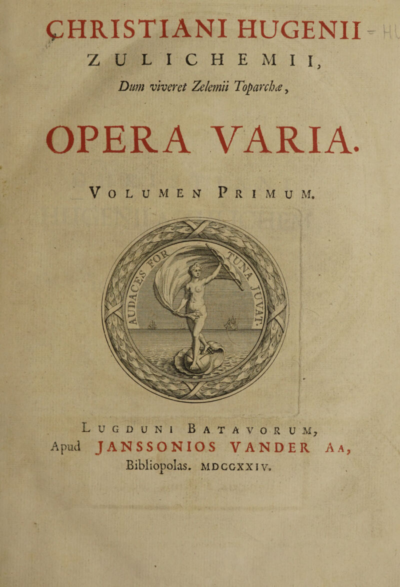 t;HRISTIANI HUGENII ; 4 Z U L I C H E M I I, Dtm viveret Zelemii Toparchee, OPERA VARIA. VoLuMEiV Primum. Lugduni Batavorum, Apud JANSSONIOS VANDER A a, Bibliopolas, mdcgxxiv.