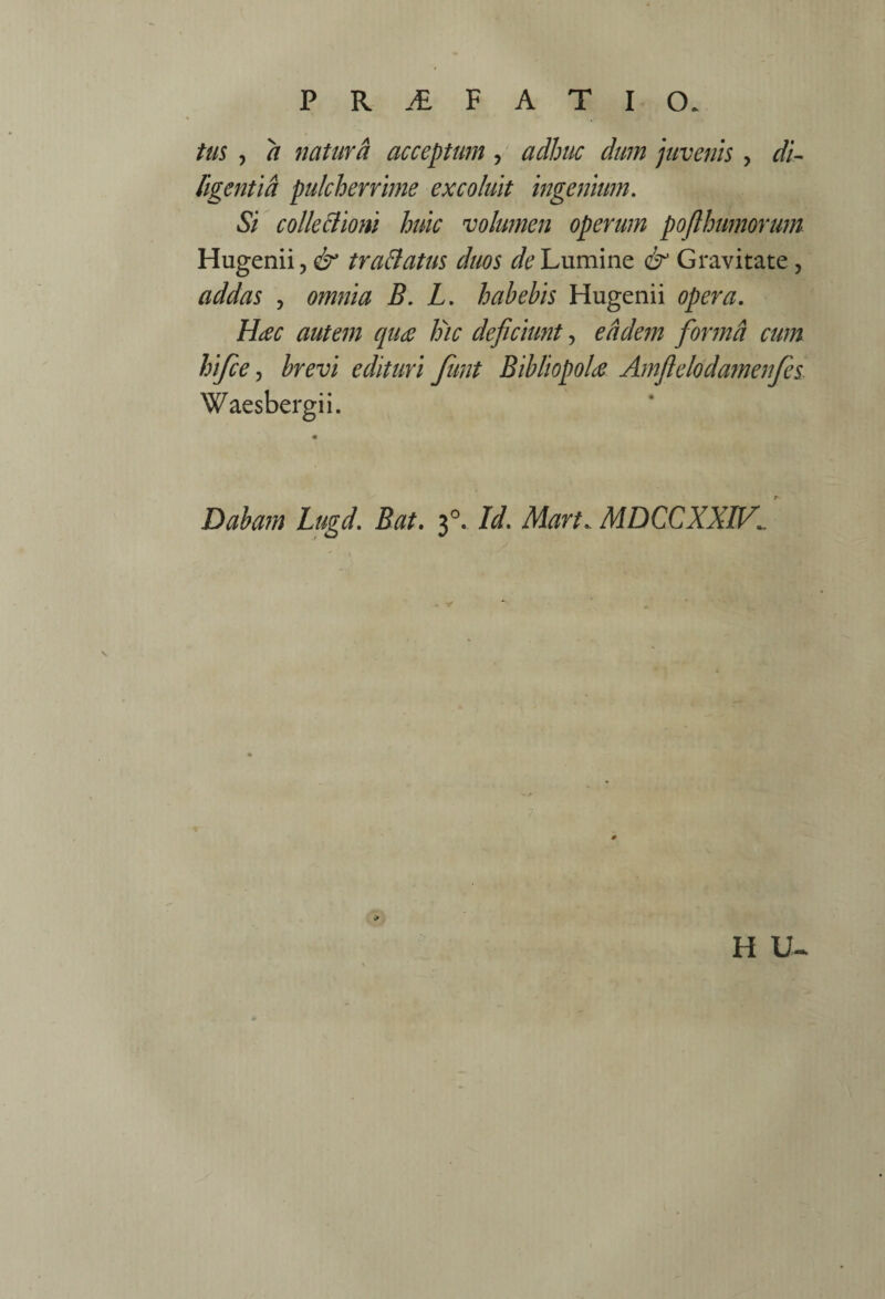 tm , a natura acceptum, adhuc dum juvenis , di- ftgentid pulcherrime excoluit ingenium. Si colleBiom huic volumen operum pojlhumorum Hugenii, traBatus duos Lumine & Gravitate, addas , omnia B. L, habebis Hugenii opera. Hac autem qua Ihc deficiunt, eddem fiormd cum hifce ^ brevi edituri funt Bibliopola Amfielodamenfes Waesbergii. Dabam Lugd. Bat. 3°. Id. Mart.. MDCCXXIV^ H U-