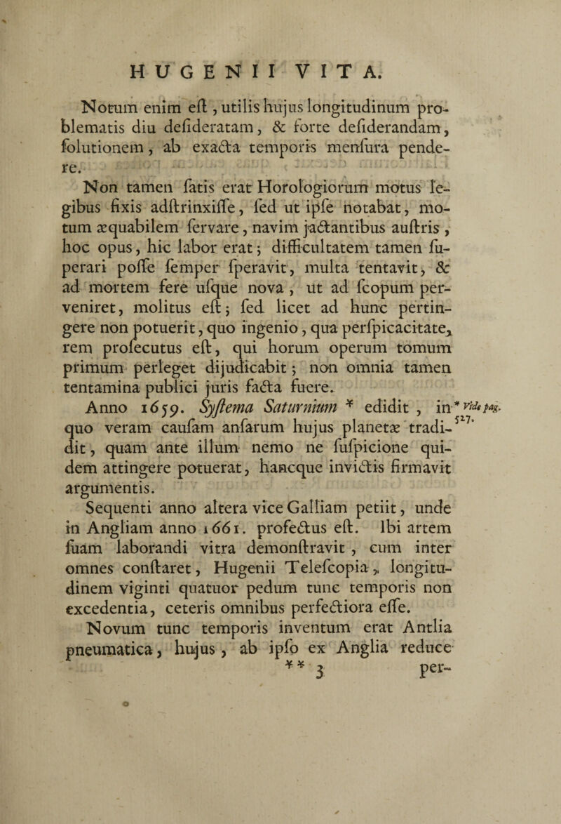 Notum enim eft , utilis hujus longitudinum pro¬ blematis diu defideratam, Sc forte defiderandam, folutionem, ab exada temporis menlura pende¬ re. ' ^ Non tamen fatis erat Horologiorum motus le¬ gibus fixis adftrinxilfe, fed ut ipfe notabat, mo¬ tum aequabilem fervare, navim jadantibus auftris y hoc opus, hic labor erat; difficultatem tamen fii- perari poffe femper fperavit, multa-tentavit > & ad mortem fere ufque nova , ut ad fcopum per¬ veniret, molitus eftj fed licet ad hunc pertin¬ gere non potuerit, quo ingenio, qua perfpicacitatej, rem prolecutus eft, qui horum operum tomum primum' perleget dijudicabit; non omnia tamen tentamina publici juris fada fuere. Anno 1659. Syjlema Saturnium ^ edidit , in* Vtdg quo veram caufam anfarum hujus planetas*tradi- dit, quam ante illum nemo ne fufpicione qui¬ dem attingere potuerat, hancque invidis firmavit argumentis. Sequenti anno altera vice Galliam petiit, unde in Angliam anno 1661. profedus eft. Ibi artem liiam laborandi vitra demonftravit , cum inter omnes conftaret, Hugenii Telefcopia,. longitu¬ dinem viginti quatuor pedum tunc temporis non excedentia, ceteris omnibus perfediora effe. Novum tunc temporis inventum erat Antlia pneumatica, hujus, ab ipfo ex Anglia reduce- ¥ ¥ per=