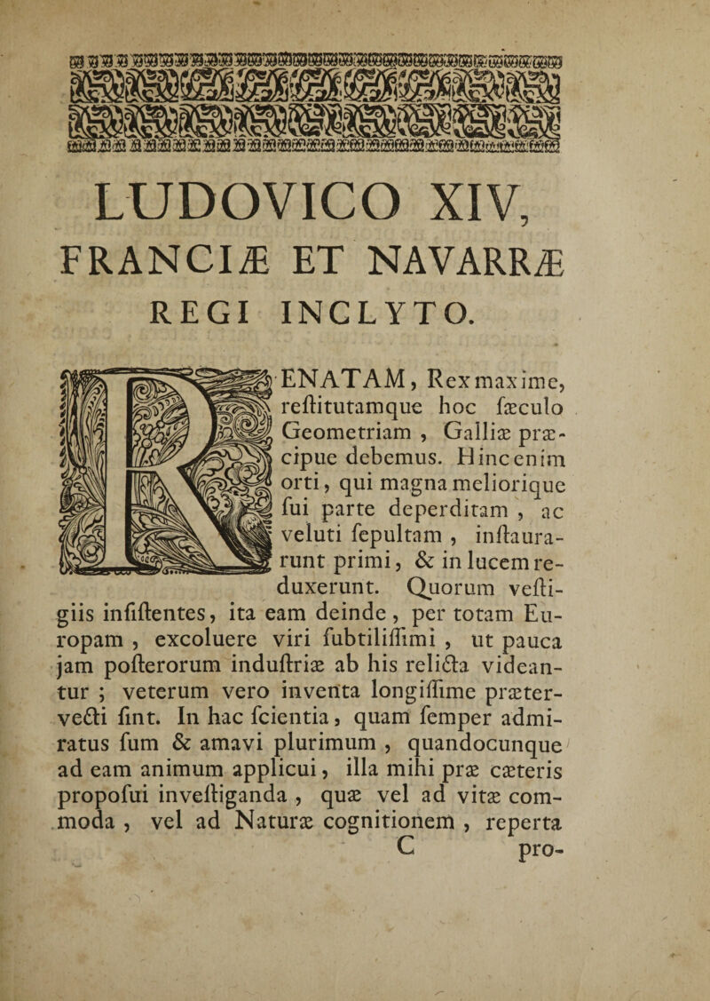 LUDOVICO XIV, FRANCIS ET NAVARRiE REGI INCLYTO. 'ENATAM, RexmaxiiTic, reftitutamque hoc feculo Geometriam , Gallias pras- cipue debemus. Hinc enim orti, qui magnameliorique fui parte deperditam , ac veluti fepultam , inftaura- runt primi, & in lucem re¬ duxerunt. Quorum vefti- giis infiftentes, ita eam deinde, per totam Eu¬ ropam , excoluere viri fubtiliffimi , ut pauca jam pofterorum induftriae ab his relifta videan¬ tur ; veterum vero inventa longiflime praeter- vefti fint. In hac fcientia, quam femper admi¬ ratus fum & amavi plurimum , quandocunque ad eam animum applicui, illa mihi prx caeteris propofui invelliganda , quae vel ad vitse com- .moda , vel ad Naturae cognitionem , reperta C pro-