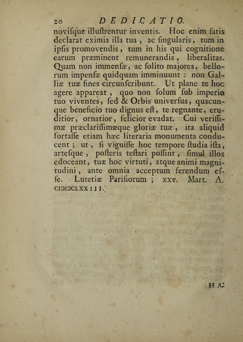 novifquc illuftrentur inventis. Hoc enim fatis declarat eximia illa tua , ac fingularis, tum in ipfis promovendis, tum in his qui cognitione earum pr^eminent remunerandis, liberalitas. Quam non immenfe, ac folito majores, bello¬ rum impenfx quidquam imminuunt : non Gal¬ liae tuae fines circunferibunt. Ut plane te hoc agere appareat , quo non folum fub imperio tuo viventes, fed & Orbis univerfus, quacun¬ que beneficio tuo dignus eft, te regnante, eru¬ ditior, ornatior, felicior evadat. Cui veriffi- mse praeclariflimjeque gloriae tuae, ita aliquid fortaffe etiam haec literaria monumenta condu¬ cent ; ut, fi viguilTe hoc tempore- ftudia ifta, artefque , polleris tellari polfint, fimul illos edoceant, tuae hoc virtuti, atque animi magni¬ tudini , ante omnia acceptum ferendum cf- fe. Lutetiae Parifiorum ; xxv. Mart. A. cioiocLxx 1 \ I.;