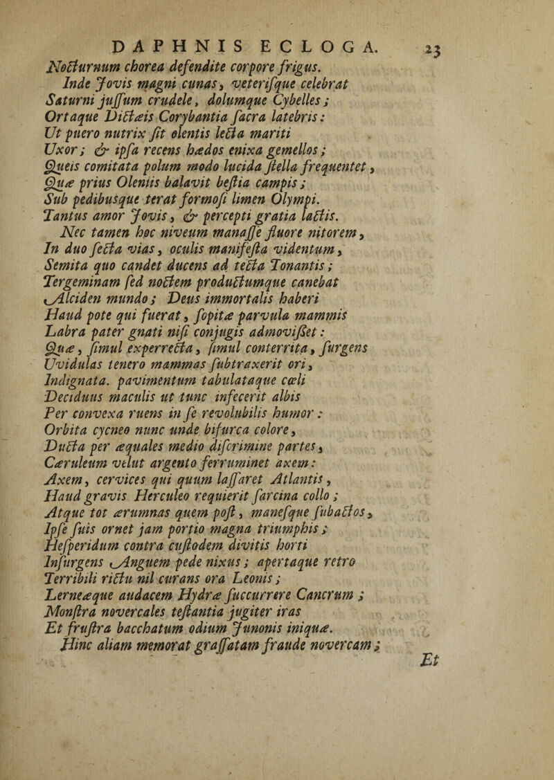 ^3 No5iurnum chorea defendite corpore frigus, Inde Jovis magni cunas y veterifque celebrat Saturni juffum crudele, dolumque Cybelles; Ortaque Vi^ais Corybantia facra latebris: Ut puero nutrix fit olentis le^a mariti Uxor; ^ ipfa recens hados enixa gemellos; §ueis comitata polum modo lucida fiella frequentet, prius Oleniis balavit befiia campis ; Sub pedibusque terat formofi limen Olympi. Tantus amor Jovis, percepti gratia labiis. Nec tamen hoc niveum manaffe fluore nitorem ^ In duo febia vias, oculis manifefia videntum, Semita quo candet ducens ad tebia Tonantis; Tergeminam fed nobiem produbiumque canebat iyilciden mundo; Deus immortalis haberi Haud pote qui fuerat, fopita parvula mammis Labra pater gnati nifi conjugis admoviJSet: , fimul experrebta, fimul conterrita, fur gens Uvidulas tenero mammas fubtraxerit ori^ Indignata, pavimentum tabulataque cceli Deciduus maculis ut tunc infecerit albis Per convexa ruens in fe revolubilis humor : Orbita cycneo nunc unde bifurca colore, Dubia per aquales medio difcrimine partes, Caruleum velut argento ferruminet axem t Axem^ cervices qui quum lajfaret Atlantis ^ Haud gravis Herculeo re quierit farcina collo; Atque tot arumnas quem poft ^ manefque fubabf os ^ Ipfe fuis ornet jam portio magna triumphis y Hefperidum contra cufladem divitis horti Infurgens t^nguem pede nixus; apertaque retro Terribili ribtu nil curans ora Leonis; Lerneaque audacem Hydra fuccurr er e Cancrum ; Monflra novercales teftantia jugiter iras Et fruflra bacchatum odium Junonis iniqua. Hinc aliam memorat gr a (fatam fraude novercam; 'Et