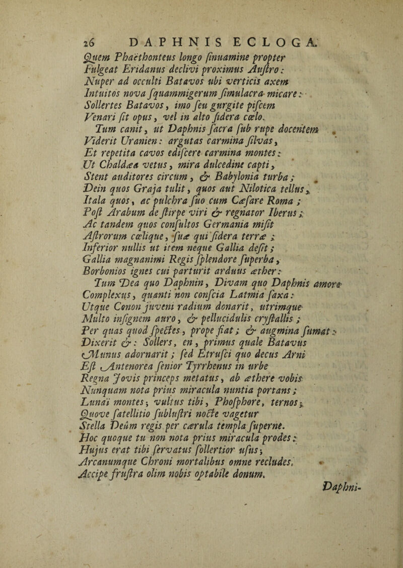 ^iem Phaethonteus longo finuamine propter Fulgeat Eridanus declivi proximus Aujlro: Nuper ad occulti Batavos ubi verticis axem Intuitos nova fquammigerum Jimulacra- micare :■ Sollertes Batavos, imo feu gurgite pifcem Venari fit opus, vel in alto fidera coelo. Tum canit y ut Daphnis facra fub rupe docentem Viderit Uranien: argutas carminaJilvasy Et repetita cavos edifcere carmina montes t Ut Chaldaa vetus, mira dulcedine capti > Stent auditores circum, Babylonia turba ;■ Dein quos Graja tulit ^ quos aut Nilotica tellus y, Itala quos, ac pulchra fuo cum C^efare Roma ; Pofi Arabum de fiirpe viri & regnator Iberus; Ac tandem quos confultos Germania mijit Aftrorum cocliquey qua qui'Jidera terra > Inferior nullis ut item neque Gallia defit; Gallia magnanimi Regis fplendore fuperba y Borbonios ignes cui parturit arduus ather: Tum T)ea quo Daphniny Divam quo Daphnis amore> Complexus 3 quanti 'non confcia Latmia faxa: Ut que Conon juvem radium donarity utrimque- Multo infignem auro 3 pellucidulis cryfallis ; Per quas quod fpelies 3 prope fiat; ^ augmina fumat:! Dixerit &: Sollers, en, primus quale Bataviis UMunus adornarit; fed Etrufci quo decus Arni Efl lyintenorea fenior Tyrrhenus in urbe Regna Jovis princeps metatus, ab athere vobis Nunquam nota prius miracula nuntia portans; Lunai montes-j vultus tibi 3 Phofphore, ternos §uove fatellitio fubluflri fwcte vagetur Stella Deum regis per carula templa fuperne. Hoc quoque tu non nota prius miracula prodes; Hujus erat tibi fervatus follertior ufusy Arcanumqne Chroni mortalibus omne recludes, AcciH frufira olim nobis opabile donum. DafhnU