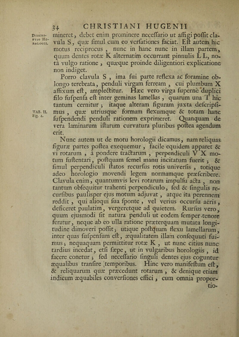 DcSCK!- rxio Ho- ROi^OUII. TAB. II. Fig. 2. 3^ CHRISTIANI HUGENII mineret j debet enim prominere necelTario ut affigi poflit cla¬ vula S 5 qu-x llmul cum eo verfationes faciat. Eft autem hic motus reciprocus , nunc in hanc nunc in illam partem, quum dentes rotx K alternatim occurrant pinnulis L L, no¬ ta vulgo ratione , quxque proinde diligentiori explicatione non indiget. Porro clavula S , ima fui parte reflexa ac foramine ob¬ longo terebrata, penduli virgam ferream , cui plumbum X affixum eft, ampleditur. Hxc vero virga fuperne'duplici filo fufpenfa eft inter geminas lamellas , quarum una T hic tantum cernitur j itaque alteram figuram juxta defcripfi- mus , qux iitriusque formam flexumque & totam hianc fufpendendi penduli rationem exprimeret. Qtianquam de vera laminarum iftarum curvatura pluribus poftea agendum' erit. Nunc autem ut de motu horologii dicamus, namreliquas^ figurx partes poftea exequemur , facile equidem apparet vi rotarum , a pondere tra£tarum , perpendiculi V X mo¬ tum fuftentari, poftquani femel manu incitatum fuerit 5 $c fimul perpendiculi ftatos recurfus rotis univerfis , totique adeo horologio movendi legem normamque prxfcribere. Clavula enim, quantumvis levi rotarum impulfu a<fta , non tantum obfequitur trahenti perpendiculo, fed & fingulis re- curfibus paulisper ejus motum adjuvat, atque ita perennem reddit , qui alioqui fua fponte , vel verius occurfu aeris , deficeret paulatim, vergeretque ad quietem. Rurfus vero, quum ejusmodi fit natura penduli ut eodem femper-tenore feratur, neque ab eo ulla ratione prxterquam mutata longi¬ tudine dimoveri poffit^ utique poftquam flexu lamellarum, inter quas fufpenfum eft, xqualitatem illam confequuti fui¬ mus ; nequaquam permittitur rotx K , ut nunc citius nunc tardius incedat, etfi fxpe, ut in vulgaribus horologiis , id facere conetur j fed neceflario finguli dentes ejus coguntur tequalibus tranfire 'temporibus. Hinc vero manifeftum eft, & reliquarum qux prxcedunt rotarum , Sc denique etiam indicum xquabiles converfiones effici, cum omnia propor¬ tio-