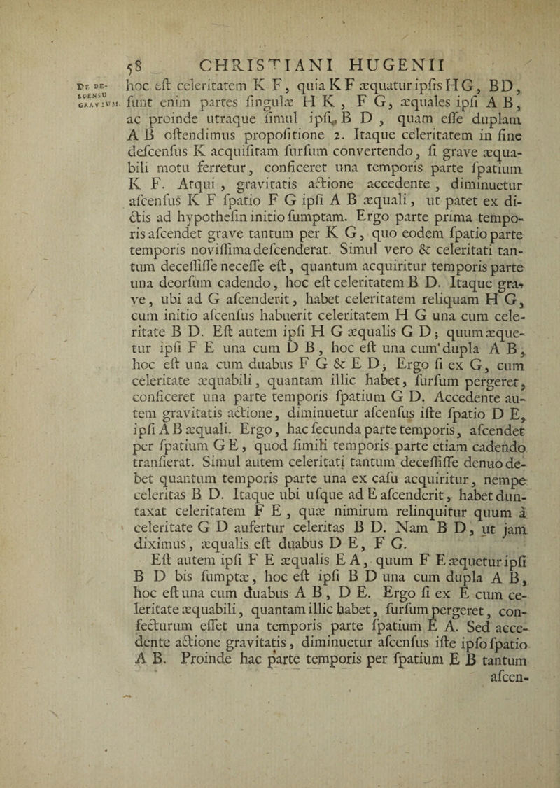 I>r. de¬ scensu CRAV lU 58 CHRISTIANI HUGENII hoc celeritatem K F, qiiiaKF arquatur ipfts HG, BD, fiint enim partes fingulie H K , F G^ tequales ipfi A ac proinde utraque limnl ipfi^ B D , quam efle duplam A B oftendimus propofitione 2. Itaque celeritatem in fine dcfccnhis K acquifitam furfum convertendo, 11 grave aequa¬ bili motu ferretur, conficeret una temporis parte fpatiuni K F. Atqui 5 gravitatis aftione accedente , diminuetur afcenfiis K F fpatio F G ipfi A B xquali, ut patet ex di¬ ctis ad hypothefin initio fumptam. Ergo parte prima tempo¬ ris afeendet grave tantum per K G, quo eodem fpatio parte temporis noviflimadefcenderat. Simul vero & celeritati tan¬ tum deceflilTe neceffe eft, quantum acquiritur temporis parte una deorfum cadendo, hoc eft celeritatem B D. Itaque gra-» ve, ubi ad G afcenderitj habet celeritatem reliquam H G, cum initio afcenfus habuerit celeritatem H G una cum cele¬ ritate B D. Eft autem ipfi H G xqualis G Dj quumxque- tur ipfi F E una cum D B, hoc eft una cum' dupla AB, hoc eft una cum duabus F G & E D j Ergo fi ex G, cum celeritate xquabili, quantam illic habet, furfum pergeret, conficeret una parte temporis fpatium G D. Accedente au¬ tem gravitatis adione, diminuetur afcenfus ifte fpatio D E, ipfi AB xquali. Ergo, hac fecunda parte temporis, afeendet per fpatium G E, quod fimiK temporis parte etiam cadendo tranfierat. Simul autem celeritati tantum decefliffe denuo de¬ bet quantum temporis parte una ex cafu acquiritur, nempe celeritas B D. Itaque ubi ufque ad E afeenderit, habet dun- taxat celeritatem F E , qux nimirum relinquitur quum a celeritate G D aufertur celeritas B D. Nam B D, ut jam diximus, xqualis eft duabus DE, F G. Eft autem ipfi F E xqualis EA, quum F Exqueturipfi B D bis fumptx, hoc eft ipfi B D una cum dupla A B, hoc eft una cum duabus A B, D E. Ergo fi ex E cum ce¬ leritate xquabili, quantam illic habet, furfum pergeret, con¬ fecturum eflet una temporis parte fpatium E A. Sed acce¬ dente adione gravitatis, diminuetur afcenfus ifte ipfofpatio A B. Proinde hac parte temporis per fpatiuni E B tantum afeen-