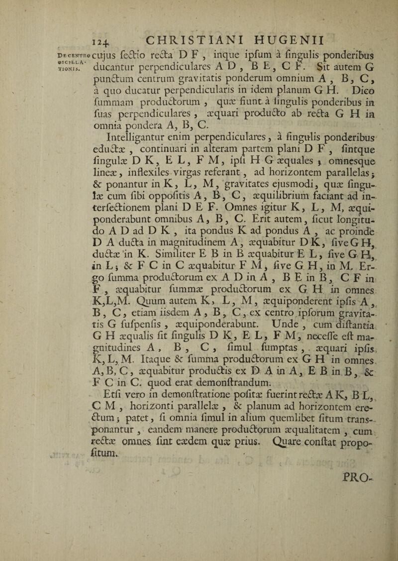 De CENTP, «scilla- TIOHU. 124. CHRISTIANI HUGENII ©cujus fe£tio re(3:a D F , inque ipfum a fingulis ponderibus ducantur perpendiculares A D , B E, C b. Sit autem G pLindum centrum gravitatis ponderum omnium A , B, C, a quo ducatur perpendicularis in idem planum G H. Dico fummam produ£l:orum j qux fiunt a lingulis ponderibus in fuas perpendiculares , a:quari produfto ab reda G H ia omnia pondera A, B, C. Intelligantur enim perpendiculares, a fingulis ponderibus edudx 5 continuari in alteram partem plani D F , fihtque fingulse D K, E L, F M, ipli H G aquales j omncsque lineX) inflexiles virgas referant, ad horizontem parallelas j ponantur in K, L, M, gravitates ejusmodi, qux fingu- Ix cum fibi oppofitis A, B, C, tequilibrium faciant ad in- terfedionem plani D E F. Omnes igitur K, L, M, requi- ponderabunt omnibus A, B^ C. Erit autem, ficut longitu¬ do A D ad D K , ita pondus K ad pondus A , ac proinde D A duda in magnitudinem A, sequabitur D K 3 five G H, dudse 'in K. Similiter E B in B requabitur E L, five G H,, in Li &: F C in C tequabitur F AI, five G H, in M. Er¬ go fumma produdorum ex A D in A , B E in B, C F in- F , arquabitur fummse produdorum ex G H in omnes K,L,M. Quum autem K > L, AI, lequiponderent ipfis A ,, B, C3 etiam iisdem A , B, C, ex centro,ipforum gravita-- tis G fufpenfis , requiponderabunt. Unde , cum diftant-ia G H aequalis fit fingulis DK, EL, FAI, necefie eft ma¬ gnitudines A , B , C 3 fimul fumptas 3 . tequari ipfis, K, L, AI. Itaque Sz fumma produdorum ex G H in omnes. AjB, C 3 sequabitur produdis ex D A in A , E B in B3 &: F C in C. quod erat demonftrandum. Etfi vero in demonftratione pofitx fuerint re.dte A K3 B t,, C AI 3 horizonti parallelte , & planum ad horizontem ere¬ dum j patet 3 fi omnia fimul in alium quemlibet fitum trans-- ponantur , eandem manere produdorum aequalitatem , cum, redae omnes fijit esedem qux prius. Quare confiat propo- fitum. PRO-