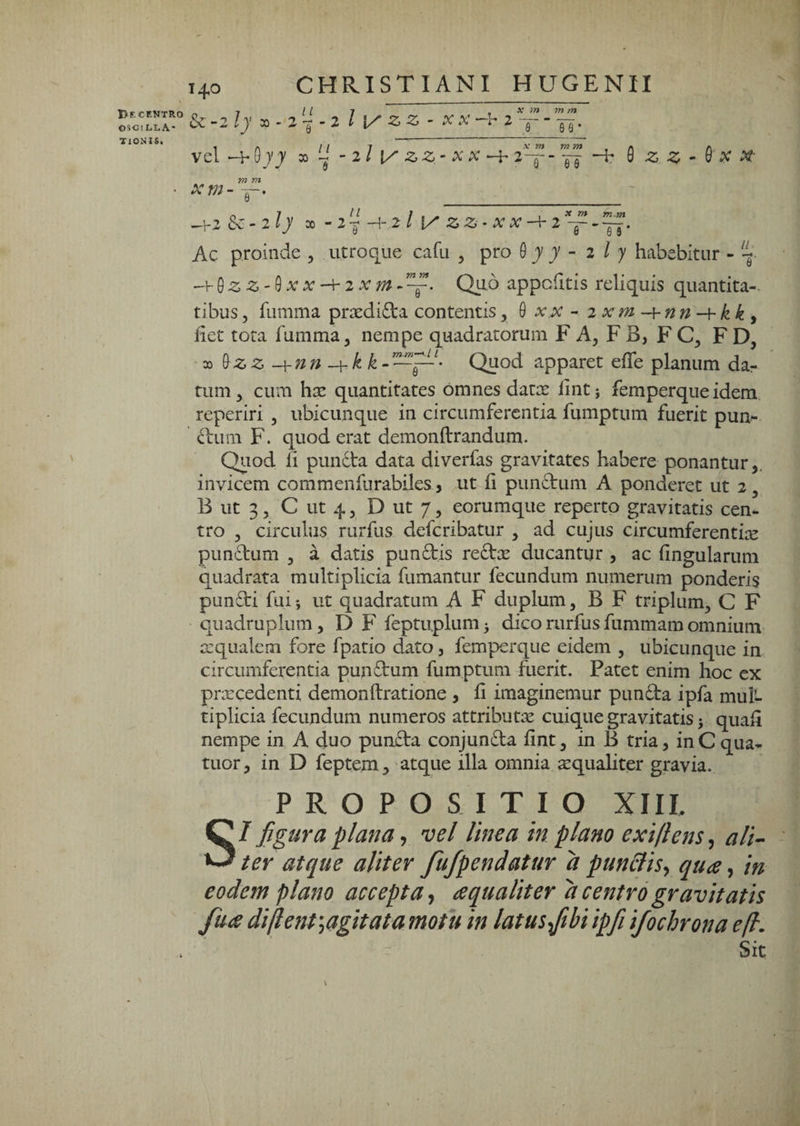 1>F. CENTRO 05CI L.L.A' TlONIS. CHRISTIANI HUGENII 140 _ &C-2ly - 2^-^ - 2 l ZZ - X X -h 2 vel X* /n m m 1“ “ Te • 0;7 ii » - - 2/ x/ ZZ’ XX ^2 9 X m mm F“ JJ 0 -2 ^ - 0 X A?- -1-2 Sc-2ly X • 2^-^ 2 l Z Z • X X 2 ~ Ac proinde , utroque cafu , pro Q y y - 2 l y habebitur - --v^zz-^xx-\-2xm-~. Quo appchtis reliquis quantita-. tibus5 fumma praediata contentis, 0 x.x - 2 xm -{-nn -hk k y fiet tota fumma, nempe quadratorum F A, FB, FC, FD, 33 ^zz -\-nn Quod apparet efle planum dar tum, cum hte quantitates omnes datm lint; femperque idem, reperiri , ubicunque in circumferentia fumptum fuerit pun- ^lum F. quod erat demonftrandum. Quod li pundta data diverfas gravitates habere ponantur,, invicem commenfurabiles, ut fi pundtum A ponderet ut 2, B ut 3, C ut 4, D ut 7, eorumque reperto gravitatis cen¬ tro , circulus rurfus deferibatur , ad cujus circumferentiae pundtum , a datis pundtis redtx ducantur , ac fingularum quadrata multiplicia fumantur fecundum numerum ponderis pun£ti filii ut quadratum A F duplum, B F triplum, C F quadruplum, D F feptuplumi dico rurfus fummam omnium azqualem fore fpatio dato, femperque eidem , ubicunque in circumferentia pundtum fumptum fuerit. Patet enim hoc ex prmcedenti demonftratione , fi imaginemur pundta ipfa mul¬ tiplicia fecundum numeros attributae cuique gravitatis i quafi nempe in A duo pundta conjundta fint, in B tria, inCqua^ tuor, in D feptem y atque illa omnia ^qualiter gravia. PROPOSITIO XIII. SI figura plana ^ vel linea in plano exifiens^ ali^ ter atque aliter fufpendatur d punBisj qua, in eodem plano accepta^ aqualiter d centro gravitatis fua diflent^agitata motu in latusfibi ipfi ifochrona ejl. Sit