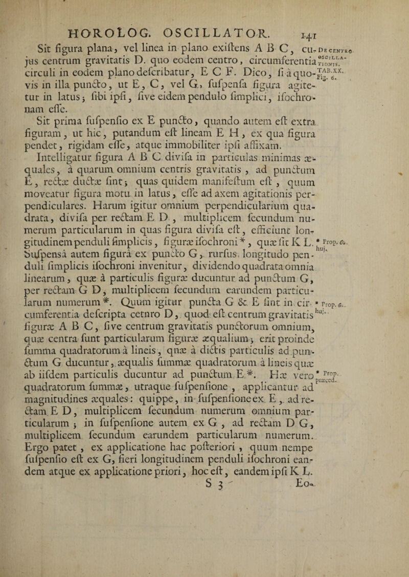 Sit figura plana, vel linea in plano exiftens A B ciirDECENTR© jus centrum gravitatis D. quo eodem centro, circumferentia circuli in eodem plano defcribatur, E C F. Dico^ fi a quo- vis in illa pLindto^ ut E, C, vel G, fufpenfa figura agite¬ tur in latus 3 fibi ipfi ^ five eidem pendulo fimplici, ifochro- nam eflb. Sit prima fufpenfio ex E pun£to, quando autem efl extra figuram ^ ut hic, putandum efl lineam E H , cx qua figura pendet, rigidam effe, atque immobiliter ipfi affixam. IntelligaCLir figura ABC divifa in particulas minimas ec¬ quales j a quarum omnium centris gravitatis , ad pimetum Ej redbee dudlic fintj quas quidem manifeilum efl , quum moveatur figura motu in latus, effe ad axem agitationis per¬ pendiculares. Harum igitur omnium perpendicularium qua¬ drata , divifa per redlam E D , multiplicem fecundum nu¬ merum particularum in quas figura divifa ed:, efficiunt lon¬ gitudinem penduli fimplicis, fi guree ifochroni * , quee fit K L. * rrop. <?■,. buXpensa autem figura ex pundlo G, rurfus. longitudo pen- duli fimplicis ifochroni invenitur ^ dividendo quadrata omnia linearum, quee a particulis figuree ducuntur ad pundlum G, per redlam G D, multiplicem fecundum earundem particu¬ larum numerum*. Quum igitur pundla G E fint in cii% • rrop.f., cumferentia deferipta cetnro D, quod efl centrum gravitatis iigurte A B C, five centrum gravitatis pundlorum omnium^ qute centra- funt particularum Sgurx atqualiura > erit proinde fumma quadratorum a lineis, qnte a diftis particulis ad pun> dlum G ducuntur j.sequalis fummte quadratorum a lineis qiuc ab iifdem particulis ducuntur ad punctum E *. Hx vero* Jlf/- quadratorum fummx, utraque fufpenfione , applicantur ad   magnitudines xquales: quippe, in-fufpenfione ex. E , ad re¬ dam E D, multiplicem fecundum numerum omnium par¬ ticularum } in fufpenfione autem ex G , ad redam D G , multiplicem fecundum earundem particularum numerum.. Ergo patet , ex applicatione hac pofleriori , quum nempe fufpenfio efl ex G, fieri longitudinem penduli ifochroni ean¬ dem atque ex applicatione priori, hoc efl, eandem ipfi K E. S 3 ^ Eo-c