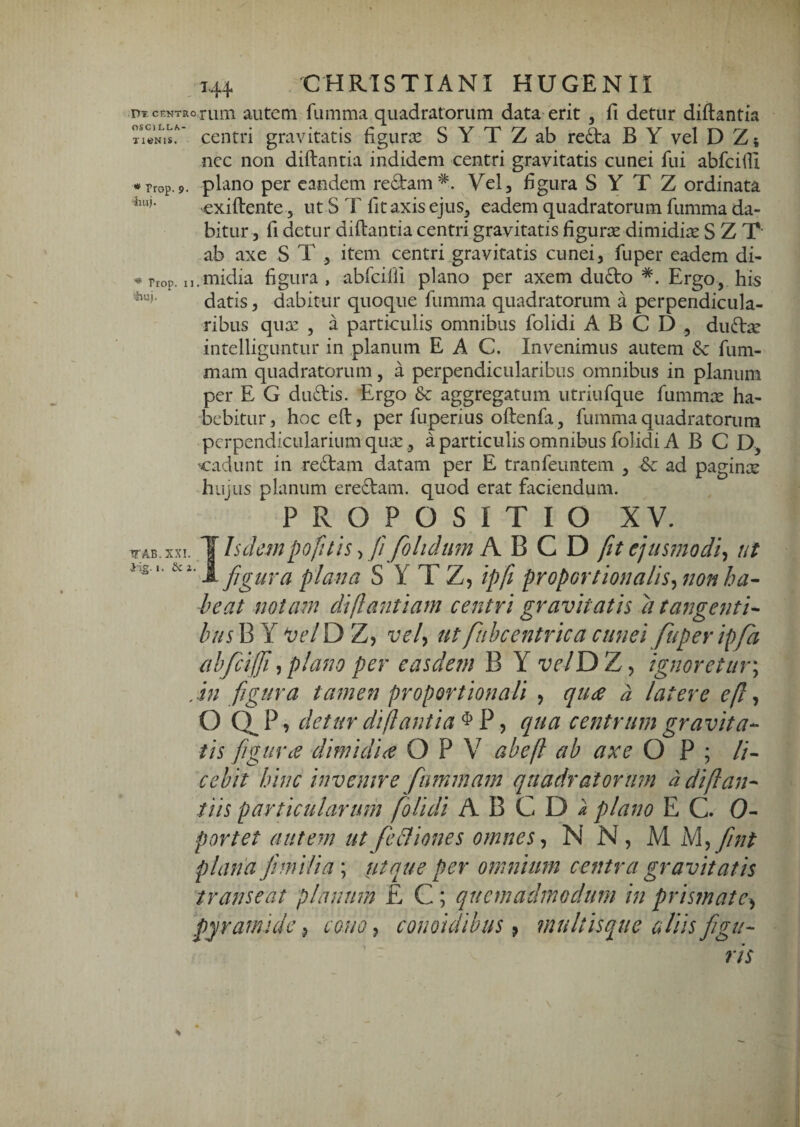 DT CENTRO rum autem fumma quadratorum data erit , fi detur diflantia centri gravitatis figurx S Y T Z ab reda B Y vel D Z; ncc non diftantia indidem centri gravitatis cunei fui abfcifii ♦ rrop.9. plano per eandem redam*. Vel, figura S Y T Z ordinata exiftente 5 ut S T fit axis ejus, eadem quadratorum fumma da¬ bitur, fi detur diftantia centri gravitatis figurse dimidiae S Z T ab axe S T , item centri gravitatis cunei, fuper eadem di- ^ rrop. n.midia figura, abfciffi plano per axem dudo *. Ergo, his datis, dabitur quoque fumma quadratorum a perpendicula¬ ribus qux , a particulis omnibus folidi A B C D , dudae intelliguntur in planum E A C. Invenimus autem &c fum- mam quadratorum, a perpendicularibus omnibus in planum per E G dudis. Ergo &: aggregatum utriufque fummie ha¬ bebitur , hoc eft, per fuperius oftenfa, fumma quadratorum perpendicularium quoe, a particulis omnibus folidi A B C D, cadunt in redam datam per E tranfeuntem , ad paginae hujus planum eredam. quod erat faciendum. PROPOSITIO XV. tTAB.xx!. '\hdcmpofuis fi folidtm h. B C D fit ejusmodi^ ut t. eci. figura plana S Y T Z, ipfi proportionalis^ non ha¬ beat notam diflantiam centri gravitatis a tangenti- htisViX Vel\d>'L^ vely ut fuhcentrica cunei fuper ipfa ahfcijfi^plano per easdem B Y velYd>7j^ ignoretur^ , in figura tamen proportionali , qudC d latere efi ^ O Q. P, detur diflantia ^ P, qua centrum gravita- tis figurce dimidice O P V abefl ab axe O P ; //- cebit hinc invenire fmmam quadratorum d diflan¬ tiis particularum folidi A B C D ^ plano E C. 0- portet autem utfebfiones omnes^ N N, M M^^fiint plana fimilia; ut que per omnium centra gravitatis transeat planum E C; quemadmodum in prismate^ pyramide^ conoy conoidibus 9 multisque aliis figu¬ ris