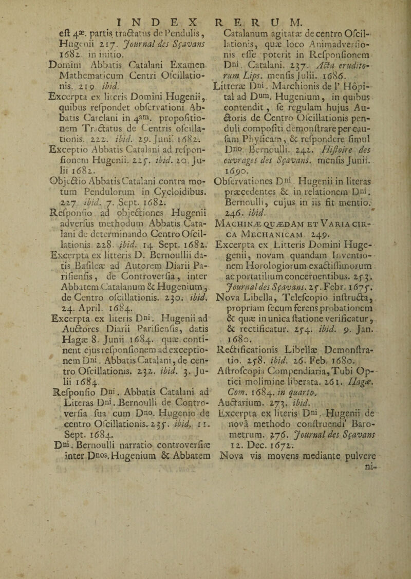 efl: 4®. partt.s, tractatus dn Pendulis, Hugt nii 217. Journal des S^avans 1682 m iniiio. Domini Abbatis Catalani Examen MathemaricLim Centri Otcillatio- nis. 219 Ibid. Excerpta ex liicris Domini Hugenii,. quibus refpondct obfervationi Ab¬ batis Carelani in 4ana. propofitio- laem Tre-ctatus de Centris ofcilla- tionis. 222. ibid. 29, Juni’ i <582. Exceptio Abbatis Catalani ad refpon- fionem Hugenii. 22f. ibid. 20. Ju¬ lii 1682. Objt61:io Abbatis Catalani contra mo¬ tura Pendulorum in Cycloidibus. 227 ibid. 7. Sept. 1682. Refponlio ad obje61;iones Hugenii adverfus methodum Abbatis Cata¬ lani de determinando CentroOfcil- lationis 228. ibid. 14 Sept. 1682; Excerpta ex litteris D. Bernoullii da¬ tis BaGlea: ad Antorem Diarii Pa- rifienfis, de Controverfia , inter Abbatem Catalanum 6c Hugenium de Centro ofcillationis. 230. ibid, 24. April. 1684. Excerpta ex literis Dni, Hugenii ad Auftores Diarii Parifienfis, datis Hagic 8. Junii 1684. qux conti¬ nent ejusrerponGonem ad exceptio¬ nem Dni. Abbatis Catalani 5 de cen¬ tro Ofcillationis. 232. ibid. 3. Ju¬ lii 1584, Refponfio Dni. Abbatis Catalani ad Literas Uni. Bernoulli de Contro- verGa fua cum Dno, Hugenio de centro Ofcillationis. 2 3 f. ibid. 11. Sept. 1684. . Bernoulli narratio controverG^e inter Hugenium Abbatem Catalanum agitatee de centro Ofcil- lationis, quae loco AnimadverGo- nis efie poterit in RefponGonem Dni, Catalani. 237, J6ta erudito¬ rum Lips. menGsJulii. i68(5. Litterae Dni. Marchionis de 1’ Hopi- tal ad Dnm. Hugenium, in quibus contendit, fe regulam hujus Au¬ ctoris de Centro Ofcillationis pen¬ duli compoGti demonftrareper cau- fam PhyGcam, refpondere Gmul Dno Bernoulli. 242. Hijioire des cirjrages des S^avans. menGs Junii. i6po. Obfervationes Dni, Hugenii in literas pra;cedentes & in relationem Dni. Bernoulli, cujus in iis Gt mentio. 24G. ibid. Machina QUiEDAM et Varia cir¬ ca Mechanicam 249. Excerpta ex Litteris Domini Huge- genii, novam quandara Inventio¬ nem Horologiorum exaCtiGlmorum acportatilmmconcernentibus. 2f 3. Journal des Sgavans. 2f .Febr. 1677. Nova Libella, Telefcopio inftruCta, propriam fecum ferens probationem & queC in unica ftationeveriGcatur, & rectiGcatur. 274. ibid. 9. Jan. 1680. RediGcationis Libellae Demonftra- tio. 278. ibid. 16. Feb. 1680. AGrofeopia Compendiaria,Tubi Op¬ tici molimine liberata. 261. Hagte. Com. 1684. in quartes^ Auftarium. 273. ibid. Excerpta ex literis Dni, Hugenii de nova methodo conftruendi' Baro- metrura. iy6. Journal des S^avans 12. Dec. 1(572. Nova vis movens mediante pulvere