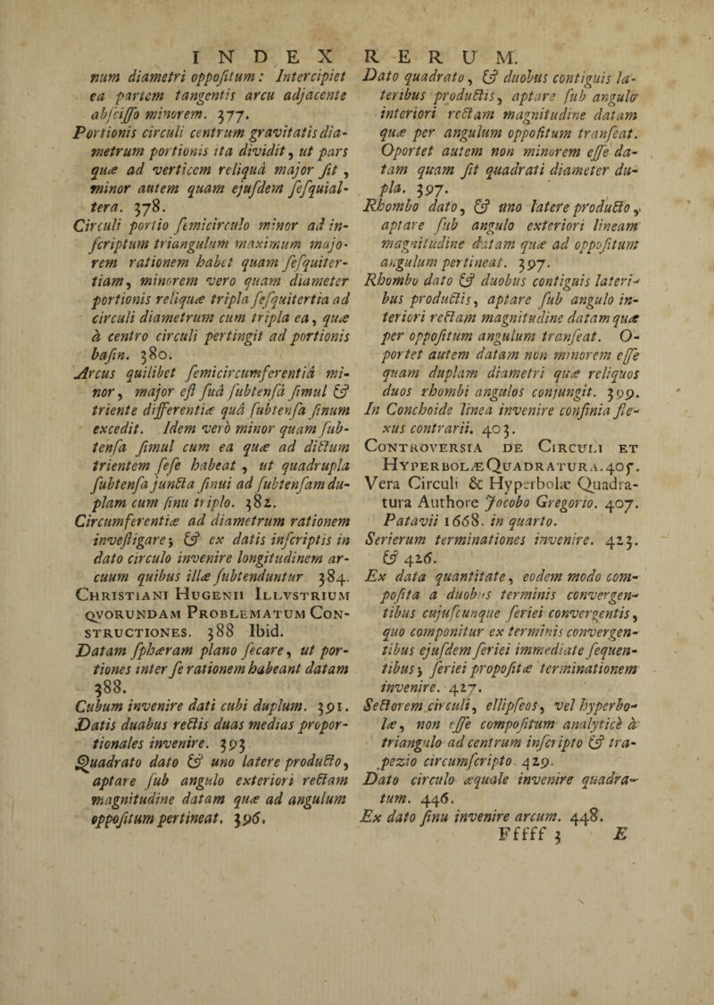 fiim diametri oppofttum: Intercipiet ea partem tangentia arcu adjacente ahfcijfo minorem. Portionis circuli centrum gravitatis dia- metrum portionis ita dividit, ut pars qu<e ad verticem reliqua major fit , minor autem quam ejufdem fefquial- ter a. 378. Circuli portio femicirctdo minor ad in- feriptum triangulum maximum majo¬ rem rationem habet quam fefquiter- iiam.y minorem vero quam diameter portionis reliquae tripla fefquitertia ad circuli diametrum cum tripla ea, qure a centro circuli pertingit ad portionis hafin. 380. Arcus quilibet femicircumferentid mi- nor, major eft fud fubtenfd fmul 6? triente differentia qud fubtenfa ftnum excedit. Idem vero minor quam fub¬ tenfa fmul cum ea quee ad dillum trientem fefe habeat, ut quadrupla fubtenfa jun6ta ftnui ad fubtenfam du¬ plam cum finu triplo. 38Z. Circumferentia ad diametrum rationem invefigare 'y ex datis inferiptis in dato circulo invenire longitudinem ar¬ cuum quibus illa fuhtenduntur 384. Christiani Hugenii Illvstrium QVORUNDAM PrOBLEMATUM CoN- STRucTioNES. 388 Ibid. Datam fpharam plano jecare, ut por¬ tiones mter fe rationem habeant datam ^88. Cubum invenire dati cubi duplum. 3^1. Datis duabus re^is duas medias propor¬ tionales invenire. 3^3 Quadrato dato uno latere produco, aptare Jub angulo exteriori re6lam magnitudine datam qua ad angulum oppof tum pertineat, 3p5, Dato quadrato, duobus contiguis la¬ teribus producis, aptare fub angulcr interiori rellam magnitudine datam qua per angulum oppofitum tranfeat. Oportet autem non minorem effe da¬ tam quam ft quadrati diameter du- pia. 3P7. Rhombo dato, fff uno latere pro dubio aptare fib angulo exteriori lineam magnitudine datam quee ad oppof tum angulum pertineat. 397. Rhombo dato bf duobus contiguis lateri-^ bus productis, aptare fub angulo in¬ teriori rebiam magnitudine datam qu<e per oppofttum angulum tranfeat. O- portet autem datam non minorem effe quam duplam diametri quae reliquos duos rhombi angulos conjungit. 399. In Conchoide linea invenire confinia fle¬ xus contrarii, 40 3. Controversia de Circum et HYPERlJOL^QuADRATURA.40f. Vera Circuli & Hyperbola* Quadra¬ tura Authore Jocobo Gregorio. r^oj. Patavii 1668. in quarto. Seri erum terminationes invenire. 423. £57 416. ' Ex data quantitate, eodem modo com- poftta a duobus terminis convergen-' tibus cujufcunque feriei convergentis, quo componitur ex terminis convergen¬ tibus ejufdem feriei immediate fequen- tibus-y feriei propoftce terminationem invenire. 427. Sebiorem circuli, elUpfeos, vel hyperbo- Ice, non effe compojitum analyticl d' triangulo ad centrum infer ipto (f tra- ppezio circumferipto c\zri. Dato circulo cequale invenire quadra¬ tum. 446. Ex dato finu invenire arcum. 448. Fffff 3 E s